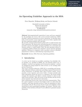 An Operating Guideline Approach to the SOA
Peter Massuthe, Wolfgang Reisig, and Karsten Schmidt
Humboldt-Universität zu Berlin
Institut für Informatik
Unter den Linden 6
D-10099 Berlin
{massuthe, reisig, kschmidt}@informatik.hu-berlin.de
Abstract Interorganizational cooperation is more and more organized
by the paradigm of services. The service-oriented architecture (SOA)
provides a general framework for service interaction. It describes three
roles, service provider, service requester, and service broker, together with
the three operations publish, find, and bind.
We provide a formal method based on Petri nets to model services and
their cooperation. We characterize well-behaving pairs of requester’s and
provider’s services and suggest operating guidelines as a convenient and
intuitive artifact to realize publish. Then, the find operation reduces to
a matching problem between the requester’s service and the operating
guideline. Binding of a requester’s and a provider’s service is therefore
guaranteed to result in a well-behaving cooperating service.
Keywords: Services, SOA, Petri nets, Operating guidelines
1 Introduction
A service can be viewed as an artifact consisting of an identifier (id),
an interface (e.g. specified in WSDL [4]), and internal control (e.g. a
workflow). A service can typically not be executed in isolation – services
are designed for being invoked by other services, or for invoking other
services themselves.
The service-oriented architecture (SOA) [6] is a promising and increas-
ingly influential software architecture providing a general framework for
service interaction. It describes three roles of service owners: service
provider, service requester, and service broker. A service provider pub-
lishes information about his service to a repository. The service broker
manages the repository and allows a service requester to find an ade-
quate service provider. Then, the service of the provider and the service
of the requester may bind and start interaction.
Such cooperating services may cause non-trivial communication. Thus,
for a given requester’s service R, the broker’s task is to select from the
repository only those provided services P that are guaranteed to inter-
act properly with R: The services R and P must not deadlock in their
interaction or send unanticipated messages, for instance. Thereby, com-
patibility of the interfaces of R and P is not sufficient to guarantee proper
interaction.
 