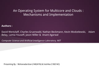 An Operating System for Multicore and Clouds :
Mechanisms and Implementation
Authors :
David Wentzlaff, Charles Gruenwald, Nathan Beckmann, Kevin Modzelewski, Adam
Belay, Lamia Youseff, Jason Miller & Anant Agarwal
Computer Science and Artificial Intelligence Laboratory, MIT
Presenting By : Mohanadarshan (148241N) & Ireshika (138214C)
 