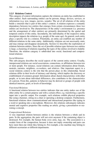 564 A. Zimmermann, A. Lorenz, and R. Oppermann
3.2.5 Relations Context
This category of context information captures the relations an entity has established to
other entities. Such surrounding entities can be persons, things, devices, services, or
information (e.g. text, images, movies, sounds). The set of all relations of the entity
builds a structure that is part of this entity’s context. A relation expresses a semantic
dependency between two entities that emerges from certain circumstances these two
entities are involved in. The characteristics of the entity’s environment (i.e. presence
and the arrangement of other entities) are primarily determined by the spatial and
temporal context of this entity. Secondarily, the individuality of the respective entity
description impacts the relations (e.g. people of the same age). In general, each entity
plays a specific role in a relation. Potentially, an entity can establish any number of
different relations to the same entity. Additionally, relations are not necessarily static
and may emerge and disappear dynamically. Section 4.2 describes the exploitation of
relations between entities. Since the set of possible relation types between two entities
is large, a clustering of relations regarding the types of the entities involved is helpful.
Therefore, the relation category is subdivided into social, functional and composi-
tional relations:
Social Relations
This sub-category describes the social aspects of the current entity context. Usually,
interpersonal relations are social associations, connections, or affiliations between two
or more people. For instance, social relations can contain information about friends,
neutrals, enemies, neighbors, co-workers, and relatives. One important aspect in a
social relations context is the role that the person plays in this relationship. Social
relations differ in their levels of intimacy and sharing, which implies the discovery or
establishment of common ground. Information about shared characteristics with other
people, or in turn about individual differences, also contributes to the characteristics
of a person. From this, patterns in behavior may be derived or groups of people with
identical interests, goals, or levels of knowledge.
Functional Relations
A functional relation between two entities indicates that one entity makes use of the
other entity for a certain purpose and with a certain effect, e.g. transferring a specific
input into a specific output. For example, such relations exhibit physical properties
like using a hammer, sitting on a chair or operating a desktop computer. Furthermore,
functional relations show communicational and interactional properties like typing in
a word or speaking into a microphone. Moreover, this relations subcategory indicates
mental and cognitive properties like reading an article, giving a presentation or rea-
soning a concept.
Compositional Relations
A very important relation between entities is the relation between a whole and its
parts. In the aggregation, the parts will not exist anymore if the containing object is
destroyed. For example, the human body owns arms, legs, etc. The association is a
weaker form of the composition, because it does not imply ownership and parts can
have more then one whole they belong to. For example, a fax machine may belong to
different secretariats or different departments.
 