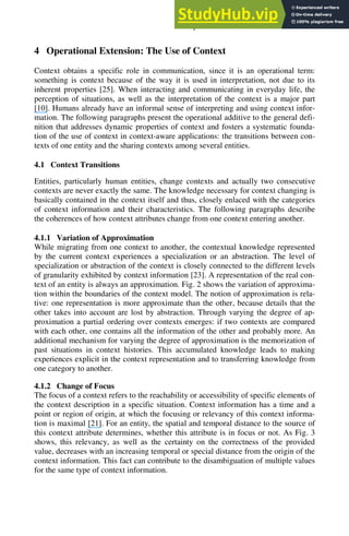 An Operational Definition of Context 565
4 Operational Extension: The Use of Context
Context obtains a specific role in communication, since it is an operational term:
something is context because of the way it is used in interpretation, not due to its
inherent properties [25]. When interacting and communicating in everyday life, the
perception of situations, as well as the interpretation of the context is a major part
[10]. Humans already have an informal sense of interpreting and using context infor-
mation. The following paragraphs present the operational additive to the general defi-
nition that addresses dynamic properties of context and fosters a systematic founda-
tion of the use of context in context-aware applications: the transitions between con-
texts of one entity and the sharing contexts among several entities.
4.1 Context Transitions
Entities, particularly human entities, change contexts and actually two consecutive
contexts are never exactly the same. The knowledge necessary for context changing is
basically contained in the context itself and thus, closely enlaced with the categories
of context information and their characteristics. The following paragraphs describe
the coherences of how context attributes change from one context entering another.
4.1.1 Variation of Approximation
While migrating from one context to another, the contextual knowledge represented
by the current context experiences a specialization or an abstraction. The level of
specialization or abstraction of the context is closely connected to the different levels
of granularity exhibited by context information [23]. A representation of the real con-
text of an entity is always an approximation. Fig. 2 shows the variation of approxima-
tion within the boundaries of the context model. The notion of approximation is rela-
tive: one representation is more approximate than the other, because details that the
other takes into account are lost by abstraction. Through varying the degree of ap-
proximation a partial ordering over contexts emerges: if two contexts are compared
with each other, one contains all the information of the other and probably more. An
additional mechanism for varying the degree of approximation is the memorization of
past situations in context histories. This accumulated knowledge leads to making
experiences explicit in the context representation and to transferring knowledge from
one category to another.
4.1.2 Change of Focus
The focus of a context refers to the reachability or accessibility of specific elements of
the context description in a specific situation. Context information has a time and a
point or region of origin, at which the focusing or relevancy of this context informa-
tion is maximal [21]. For an entity, the spatial and temporal distance to the source of
this context attribute determines, whether this attribute is in focus or not. As Fig. 3
shows, this relevancy, as well as the certainty on the correctness of the provided
value, decreases with an increasing temporal or special distance from the origin of the
context information. This fact can contribute to the disambiguation of multiple values
for the same type of context information.
 