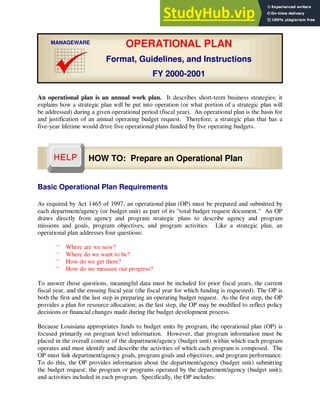 An operational plan is an annual work plan. It describes short-term business strategies; it
explains how a strategic plan will be put into operation (or what portion of a strategic plan will
be addressed) during a given operational period (fiscal year). An operational plan is the basis for
and justification of an annual operating budget request. Therefore, a strategic plan that has a
five-year lifetime would drive five operational plans funded by five operating budgets.
Basic Operational Plan Requirements
As required by Act 1465 of 1997, an operational plan (OP) must be prepared and submitted by
each department/agency (or budget unit) as part of its "total budget request document." An OP
draws directly from agency and program strategic plans to describe agency and program
missions and goals, program objectives, and program activities. Like a strategic plan, an
operational plan addresses four questions:
˝ Where are we now?
˝ Where do we want to be?
˝ How do we get there?
˝ How do we measure our progress?
To answer those questions, meaningful data must be included for prior fiscal years, the current
fiscal year, and the ensuing fiscal year (the fiscal year for which funding is requested). The OP is
both the first and the last step in preparing an operating budget request. As the first step, the OP
provides a plan for resource allocation; as the last step, the OP may be modified to reflect policy
decisions or financial changes made during the budget development process.
Because Louisiana appropriates funds to budget units by program, the operational plan (OP) is
focused primarily on program level information. However, that program information must be
placed in the overall context of the department/agency (budget unit) within which each program
operates and must identify and describe the activities of which each program is composed. The
OP must link department/agency goals, program goals and objectives, and program performance.
To do this, the OP provides information about the department/agency (budget unit) submitting
the budget request; the program or programs operated by the department/agency (budget unit);
and activities included in each program. Specifically, the OP includes:
OPERATIONAL PLAN
Format, Guidelines, and Instructions
FY 2000-2001
MANAGEWARE
HOW TO: Prepare an Operational Plan
 