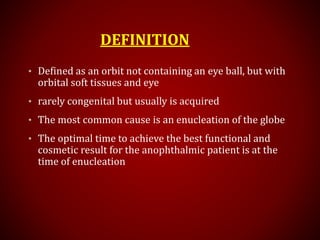 DEFINITION
• Defined as an orbit not containing an eye ball, but with
orbital soft tissues and eye
• rarely congenital but usually is acquired
• The most common cause is an enucleation of the globe
• The optimal time to achieve the best functional and
cosmetic result for the anophthalmic patient is at the
time of enucleation
 