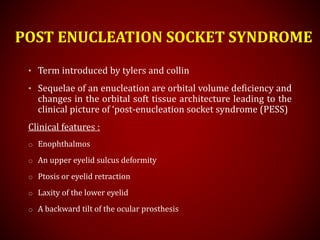 POST ENUCLEATION SOCKET SYNDROME
• Term introduced by tylers and collin
• Sequelae of an enucleation are orbital volume deficiency and
changes in the orbital soft tissue architecture leading to the
clinical picture of ‘post-enucleation socket syndrome (PESS)
Clinical features :
o Enophthalmos
o An upper eyelid sulcus deformity
o Ptosis or eyelid retraction
o Laxity of the lower eyelid
o A backward tilt of the ocular prosthesis
 