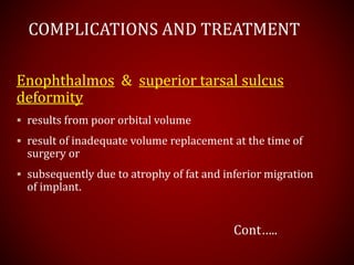 COMPLICATIONS AND TREATMENT
Enophthalmos & superior tarsal sulcus
deformity
 results from poor orbital volume
 result of inadequate volume replacement at the time of
surgery or
 subsequently due to atrophy of fat and inferior migration
of implant.
Cont…..
 