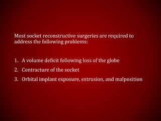 Most socket reconstructive surgeries are required to
address the following problems:
1. A volume deﬁcit following loss of the globe
2. Contracture of the socket
3. Orbital implant exposure, extrusion, and malposition
 