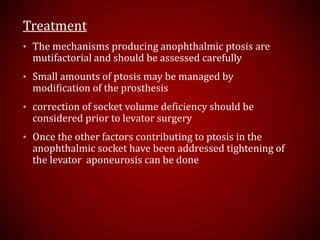 Treatment
• The mechanisms producing anophthalmic ptosis are
mutifactorial and should be assessed carefully
• Small amounts of ptosis may be managed by
modification of the prosthesis
• correction of socket volume deficiency should be
considered prior to levator surgery
• Once the other factors contributing to ptosis in the
anophthalmic socket have been addressed tightening of
the levator aponeurosis can be done
 