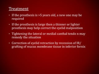 Treatment
• If the prosthesis is >5 years old, a new one may be
required
• If the prosthesis is large then a thinner or lighter
prosthesis may help correct the eyelid malposition
• Tightening the lateral or medial canthal tendo n may
remedy the situation
• Correction of eyelid retraction by recession of IR/
grafting of mucus membrane tissue in inferior fornix
 