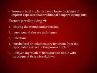 • Porous orbital implants have a lower incidence of
implant exposure than traditional nonporous implants
Factors predisposing 
1. closing the wound under tension
2. poor wound closure techniques
3. Infection
4. mechanical or inflammatory irritation from the
speculated surface of the porous implant
5. Delayed ingrowth of fibrovascular tissue with
subsequent tissue breakdown
 