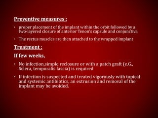Preventive measures :
• proper placement of the implant within the orbit followed by a
two-layered closure of anterior Tenon’s capsule and conjunctiva
• The rectus muscles are then attached to the wrapped implant
Treatment :
If few weeks,
• No infection,simple reclosure or with a patch graft (e.G.,
Sclera, temporalis fascia) is required
• If infection is suspected and treated vigorously with topical
and systemic antibiotics, an extrusion and removal of the
implant may be avoided.
 