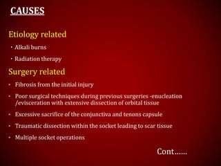 CAUSES
Etiology related
・Alkali burns
・Radiation therapy
Surgery related
• Fibrosis from the initial injury
• Poor surgical techniques during previous surgeries -enucleation
/evisceration with extensive dissection of orbital tissue
• Excessive sacrifice of the conjunctiva and tenons capsule
• Traumatic dissection within the socket leading to scar tissue
• Multiple socket operations
Cont……
 
