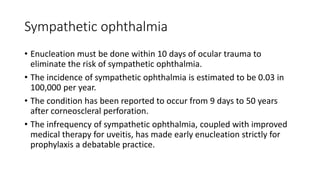 Sympathetic ophthalmia
• Enucleation must be done within 10 days of ocular trauma to
eliminate the risk of sympathetic ophthalmia.
• The incidence of sympathetic ophthalmia is estimated to be 0.03 in
100,000 per year.
• The condition has been reported to occur from 9 days to 50 years
after corneoscleral perforation.
• The infrequency of sympathetic ophthalmia, coupled with improved
medical therapy for uveitis, has made early enucleation strictly for
prophylaxis a debatable practice.
 