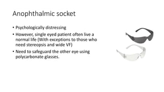 Anophthalmic socket
• Psychologically distressing
• However, single eyed patient often live a
normal life (With exceptions to those who
need stereopsis and wide VF)
• Need to safeguard the other eye using
polycarbonate glasses.
 