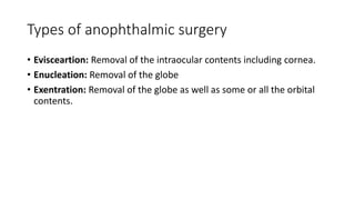 Types of anophthalmic surgery
• Evisceartion: Removal of the intraocular contents including cornea.
• Enucleation: Removal of the globe
• Exentration: Removal of the globe as well as some or all the orbital
contents.
 