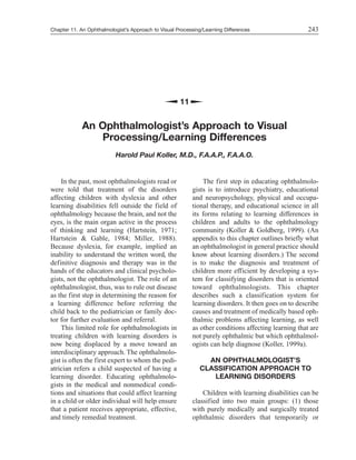 Chapter 11. An Ophthalmologist’s Approach to Visual Processing/Learning Differences
In the past, most ophthalmologists read or
were told that treatment of the disorders
affecting children with dyslexia and other
learning disabilities fell outside the field of
ophthalmology because the brain, and not the
eyes, is the main organ active in the process
of thinking and learning (Hartstein, 1971;
Hartstein & Gable, 1984; Miller, 1988).
Because dyslexia, for example, implied an
inability to understand the written word, the
definitive diagnosis and therapy was in the
hands of the educators and clinical psycholo-
gists, not the ophthalmologist. The role of an
ophthalmologist, thus, was to rule out disease
as the first step in determining the reason for
a learning difference before referring the
child back to the pediatrician or family doc-
tor for further evaluation and referral.
This limited role for ophthalmologists in
treating children with learning disorders is
now being displaced by a move toward an
interdisciplinary approach. The ophthalmolo-
gist is often the first expert to whom the pedi-
atrician refers a child suspected of having a
learning disorder. Educating ophthalmolo-
gists in the medical and nonmedical condi-
tions and situations that could affect learning
in a child or older individual will help ensure
that a patient receives appropriate, effective,
and timely remedial treatment.
The first step in educating ophthalmolo-
gists is to introduce psychiatry, educational
and neuropsychology, physical and occupa-
tional therapy, and educational science in all
its forms relating to learning differences in
children and adults to the ophthalmology
community (Koller & Goldberg, 1999). (An
appendix to this chapter outlines briefly what
an ophthalmologist in general practice should
know about learning disorders.) The second
is to make the diagnosis and treatment of
children more efficient by developing a sys-
tem for classifying disorders that is oriented
toward ophthalmologists. This chapter
describes such a classification system for
learning disorders. It then goes on to describe
causes and treatment of medically based oph-
thalmic problems affecting learning, as well
as other conditions affecting learning that are
not purely ophthalmic but which ophthalmol-
ogists can help diagnose (Koller, 1999a).
AN OPHTHALMOLOGIST’S
CLASSIFICATION APPROACH TO
LEARNING DISORDERS
Children with learning disabilities can be
classified into two main groups: (1) those
with purely medically and surgically treated
ophthalmic disorders that temporarily or
243
11
An Ophthalmologist’s Approach to Visual
Processing/Learning Differences
Harold Paul Koller, M.D., F.A.A.P., F.A.A.O.
 
