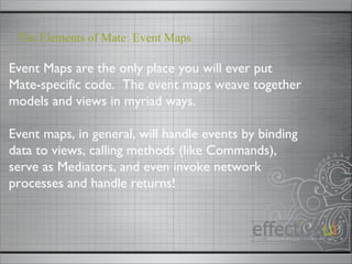 Event Maps are the only place you will ever put Mate-specific code.  The event maps weave together models and views in myriad ways. Event maps, in general, will handle events by binding data to views, calling methods (like Commands), serve as Mediators, and even invoke network processes and handle returns! The Elements of Mate: Event Maps 