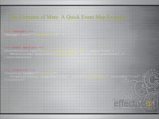 <!-- Debugger --> <Debugger level=“{ Debugger.ALL }” /> <!-- Event Handlers --> <EventHandlers type=“{ CalculateEvent.TOTAL_COST }” debug=“true” > <MethodInvoker generator=“{ CartManager }” method=“calculateTotal” /> </EventHandlers> <!-- Injectors --> <Injectors target=“{ CartView }”> <PropertyInjector targetKey=“total” source=“{ CartManager }” sourceKey=“total” /> </Injectors> The Elements of Mate: A Quick Event Map Example 