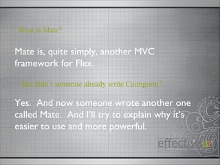 Mate is, quite simply, another MVC framework for Flex. What is Mate? Yes.  And now someone wrote another one called Mate.  And I’ll try to explain why it’s easier to use and more powerful. But didn’t someone already write Cairngorm? 
