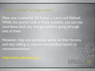 Mate was created by AS Fusion -- Laura and Nahuel.  While the source code is freely available, you can not contribute back any changes without going through one of them. However, they are extremely active on their forums and very willing to improve the product based on recommendations! http://mate.asfusion.com Who wrote Mate? Is it open source? 