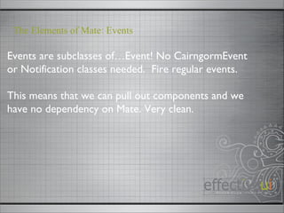 Events are subclasses of…Event! No CairngormEvent or Notification classes needed.  Fire regular events. This means that we can pull out components and we have no dependency on Mate. Very clean. The Elements of Mate: Events 