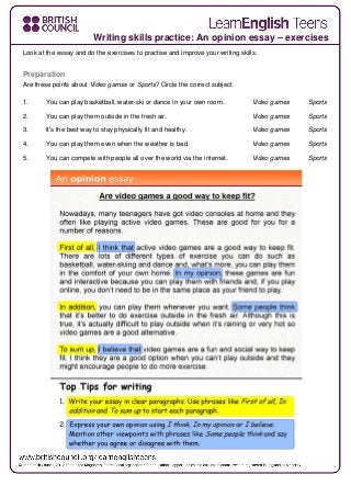 Look at the essay and do the exercises to practise and improve your writing skills.
Preparation
Are these points about Video games or Sports? Circle the correct subject.
1. You can play basketball, water-ski or dance in your own room. Video games Sports
2. You can play them outside in the fresh air. Video games Sports
3. It's the best way to stay physically fit and healthy. Video games Sports
4. You can play them even when the weather is bad. Video games Sports
5. You can compete with people all over the world via the internet. Video games Sports
Writing skills practice: An opinion essay – exercises
 