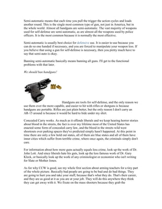 Semi-automatic means that each time you pull the trigger the action cycles and loads
another round. This is the single most common type of gun, not just in America, but in
the whole world. Almost all handguns are semi-automatic. The vast majority of weapons
used for self-defense are semi-automatic, as are almost all the weapons used by police
officers. It is the most common because it is normally the most effective.

Semi-automatic is usually best choice for defensive use. It is easier to use because you
can do so one handed if necessary, and you are forced to manipulate your weapon less. If
you believe that using a gun for self-defense is necessary, then you pretty much have to
say that semi-auto is okay.

Banning semi-automatic basically means banning all guns. I'll get to the functional
problems with that later.

We should ban handguns!




                              Handguns are tools for self-defense, and the only reason we
use them over the more capable, and easier to hit with rifles or shotguns is because
handguns are portable. Rifles are just plain better, but the only reason I don't carry an
AR-15 around is because it would be hard to hide under my shirt.

Concealed Carry works. As much as it offends liberals and we keep hearing horror stories
about blood in the streets, the fact is over my lifetime most of the United States has
enacted some form of concealed carry law, and the blood in the streets wild west
shootouts over parking spaces they've predicted simply hasn't happened. At this point in
time there are only a few hold out states, all of them are blue states and all of them have
inner cities which suffer from terrible crime, where once again, the criminals simply don't
care.

For information about how more guns actually equals less crime, look up the work of Dr.
John Lott. And since liberals hate his guts, look up the less famous work of Dr. Gary
Kleck, or basically look up the work of any criminologist or economist who isn't writing
for Slate or Mother Jones.

As for why CCW is good, see my whole first section about arming teachers for a tiny part
of the whole picture. Basically bad people are going to be bad and do bad things. They
are going to hurt you and take your stuff, because that's what they do. That's their career,
and they are as good at it as you are at your job. They will do this anywhere they think
they can get away with it. We fixate on the mass shooters because they grab the
 