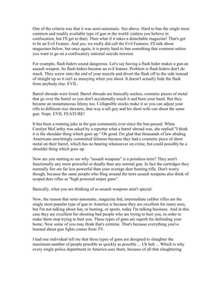 One of the criteria was that it was semi-automatic. See above. Hard to ban the single most
common and readily available type of gun in the world. (unless you believe in
confiscation, but I'll get to that). Then what if it takes a detachable magazine! That's got
to be an Evil Feature. And yes, we really did call the Evil Features. I'll talk about
magazines below, but once again, it is pretty hard to ban something that common unless
you want to go on a confiscatory national suicide mission.

For example, flash hiders sound dangerous. Let's say having a flash hider makes a gun an
assault weapon. So flash hiders became an evil feature. Problem is flash hiders don't do
much. They screw onto the end of your muzzle and divert the flash off to the side instead
of straight up so it isn't as annoying when you shoot. It doesn't actually hide the flash
from anybody else. EVIL.

Barrel shrouds were listed. Barrel shrouds are basically useless, cosmetic pieces of metal
that go over the barrel so you don't accidentally touch it and burn your hand. But they
became an instantaneous felony too. Collapsible stocks make it so you can adjust your
rifle to different size shooters, that way a tall guy and his short wife can shoot the same
gun. Nope. EVIL FEATURE!

It has been a running joke in the gun community ever since the ban passed. When
Carolyn McCarthy was asked by a reporter what a barrel shroud was, she replied "I think
it is the shoulder thing which goes up." Oh good. I'm glad that thousands of law abiding
Americans unwittingly committed felonies because they had a cosmetic piece of sheet
metal on their barrel, which has no bearing whatsoever on crime, but could possibly be a
shoulder thing which goes up.

Now are you starting to see why "assault weapons" is a pointless term? They aren't
functionally any more powerful or deadly than any normal gun. In fact the cartridges they
normally fire are far less powerful than your average deer hunting rifle. Don't worry
though, because the same people who fling around the term assault weapons also think of
scoped deer rifles as "high powered sniper guns".

Basically, what you are thinking of as assault weapons aren't special.

Now, the reason that semi-automatic, magazine fed, intermediate caliber rifles are the
single most popular type of gun in America is because they are excellent for many uses,
but I'm not talking about fun, or hunting, or sports, today I'm talking business. And in this
case they are excellent for shooting bad people who are trying to hurt you, in order to
make them stop trying to hurt you. These types of guns are superb for defending your
home. Now some of you may think that's extreme. That's because everything you've
learned about gun fights comes from TV.

I had one individual tell me that these types of guns are designed to slaughter the
maximum number of people possible as quickly as possible ... Uh huh ... Which is why
every single police department in America uses them, because of all that slaughtering
 