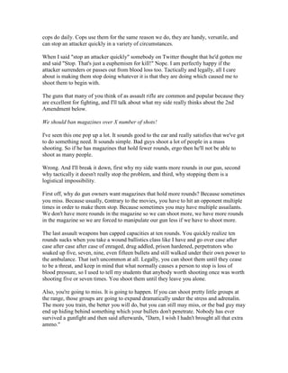 cops do daily. Cops use them for the same reason we do, they are handy, versatile, and
can stop an attacker quickly in a variety of circumstances.

When I said "stop an attacker quickly" somebody on Twitter thought that he'd gotten me
and said "Stop. That's just a euphemism for kill!" Nope. I am perfectly happy if the
attacker surrenders or passes out from blood loss too. Tactically and legally, all I care
about is making them stop doing whatever it is that they are doing which caused me to
shoot them to begin with.

The guns that many of you think of as assault rifle are common and popular because they
are excellent for fighting, and I'll talk about what my side really thinks about the 2nd
Amendment below.

We should ban magazines over X number of shots!

I've seen this one pop up a lot. It sounds good to the ear and really satisfies that we've got
to do something need. It sounds simple. Bad guys shoot a lot of people in a mass
shooting. So if he has magazines that hold fewer rounds, ergo then he'll not be able to
shoot as many people.

Wrong. And I'll break it down, first why my side wants more rounds in our gun, second
why tactically it doesn't really stop the problem, and third, why stopping them is a
logistical impossibility.

First off, why do gun owners want magazines that hold more rounds? Because sometimes
you miss. Because usually, contrary to the movies, you have to hit an opponent multiple
times in order to make them stop. Because sometimes you may have multiple assailants.
We don't have more rounds in the magazine so we can shoot more, we have more rounds
in the magazine so we are forced to manipulate our gun less if we have to shoot more.

The last assault weapons ban capped capacities at ten rounds. You quickly realize ten
rounds sucks when you take a wound ballistics class like I have and go over case after
case after case after case of enraged, drug addled, prison hardened, perpetrators who
soaked up five, seven, nine, even fifteen bullets and still walked under their own power to
the ambulance. That isn't uncommon at all. Legally, you can shoot them until they cease
to be a threat, and keep in mind that what normally causes a person to stop is loss of
blood pressure, so I used to tell my students that anybody worth shooting once was worth
shooting five or seven times. You shoot them until they leave you alone.

Also, you're going to miss. It is going to happen. If you can shoot pretty little groups at
the range, those groups are going to expand dramatically under the stress and adrenalin.
The more you train, the better you will do, but you can still may miss, or the bad guy may
end up hiding behind something which your bullets don't penetrate. Nobody has ever
survived a gunfight and then said afterwards, "Darn, I wish I hadn't brought all that extra
ammo."
 