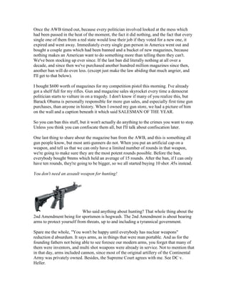 Once the AWB timed out, because every politician involved looked at the mess which
had been passed in the heat of the moment, the fact it did nothing, and the fact that every
single one of them from a red state would lose their job if they voted for a new one, it
expired and went away. Immediately every single gun person in America went out and
bought a couple guns which had been banned and a bucket of new magazines, because
nothing makes an American want to do something more than telling them they can't.
We've been stocking up ever since. If the last ban did literally nothing at all over a
decade, and since then we've purchased another hundred million magazines since then,
another ban will do even less. (except just make the law abiding that much angrier, and
I'll get to that below).

I bought $600 worth of magazines for my competition pistol this morning. I've already
got a shelf full for my rifles. Gun and magazine sales skyrocket every time a democrat
politician starts to vulture in on a tragedy. I don't know if many of you realize this, but
Barack Obama is personally responsible for more gun sales, and especially first time gun
purchases, than anyone in history. When I owned my gun store, we had a picture of him
on the wall and a caption beneath it which said SALESMAN OF THE YEAR.

So you can ban this stuff, but it won't actually do anything to the crimes you want to stop.
Unless you think you can confiscate them all, but I'll talk about confiscation later.

One last thing to share about the magazine ban from the AWB, and this is something all
gun people know, but most anti-gunners do not. When you put an artificial cap on a
weapon, and tell us that we can only have a limited number of rounds in that weapon,
we're going to make sure they are the most potent rounds possible. Before the ban,
everybody bought 9mms which held an average of 15 rounds. After the ban, if I can only
have ten rounds, they're going to be bigger, so we all started buying 10 shot .45s instead.

You don't need an assault weapon for hunting!




                            Who said anything about hunting? That whole thing about the
2nd Amendment being for sportsmen is hogwash. The 2nd Amendment is about bearing
arms to protect yourself from threats, up to and including a tyrannical government.

Spare me the whole, "You won't be happy until everybody has nuclear weapons"
reduction d absurdum. It says arms, as in things that were man portable. And as for the
founding fathers not being able to see foresee our modern arms, you forget that many of
them were inventors, and multi shot weapons were already in service. Not to mention that
in that day, arms included cannon, since most of the original artillery of the Continental
Army was privately owned. Besides, the Supreme Court agrees with me. See DC v.
Heller.
 