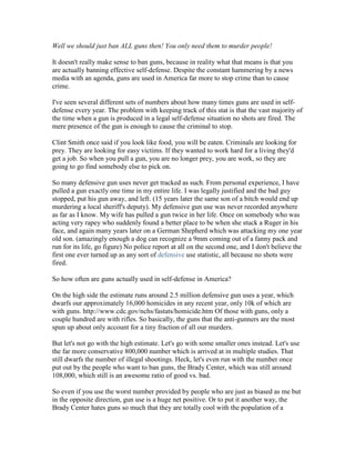 Well we should just ban ALL guns then! You only need them to murder people!

It doesn't really make sense to ban guns, because in reality what that means is that you
are actually banning effective self-defense. Despite the constant hammering by a news
media with an agenda, guns are used in America far more to stop crime than to cause
crime.

I've seen several different sets of numbers about how many times guns are used in self-
defense every year. The problem with keeping track of this stat is that the vast majority of
the time when a gun is produced in a legal self-defense situation no shots are fired. The
mere presence of the gun is enough to cause the criminal to stop.

Clint Smith once said if you look like food, you will be eaten. Criminals are looking for
prey. They are looking for easy victims. If they wanted to work hard for a living they'd
get a job. So when you pull a gun, you are no longer prey, you are work, so they are
going to go find somebody else to pick on.

So many defensive gun uses never get tracked as such. From personal experience, I have
pulled a gun exactly one time in my entire life. I was legally justified and the bad guy
stopped, put his gun away, and left. (15 years later the same son of a bitch would end up
murdering a local sheriff's deputy). My defensive gun use was never recorded anywhere
as far as I know. My wife has pulled a gun twice in her life. Once on somebody who was
acting very rapey who suddenly found a better place to be when she stuck a Ruger in his
face, and again many years later on a German Shepherd which was attacking my one year
old son. (amazingly enough a dog can recognize a 9mm coming out of a fanny pack and
run for its life, go figure) No police report at all on the second one, and I don't believe the
first one ever turned up as any sort of defensive use statistic, all because no shots were
fired.

So how often are guns actually used in self-defense in America?

On the high side the estimate runs around 2.5 million defensive gun uses a year, which
dwarfs our approximately 16,000 homicides in any recent year, only 10k of which are
with guns. http://www.cdc.gov/nchs/fastats/homicide.htm Of those with guns, only a
couple hundred are with rifles. So basically, the guns that the anti-gunners are the most
spun up about only account for a tiny fraction of all our murders.

But let's not go with the high estimate. Let's go with some smaller ones instead. Let's use
the far more conservative 800,000 number which is arrived at in multiple studies. That
still dwarfs the number of illegal shootings. Heck, let's even run with the number once
put out by the people who want to ban guns, the Brady Center, which was still around
108,000, which still is an awesome ratio of good vs. bad.

So even if you use the worst number provided by people who are just as biased as me but
in the opposite direction, gun use is a huge net positive. Or to put it another way, the
Brady Center hates guns so much that they are totally cool with the population of a
 