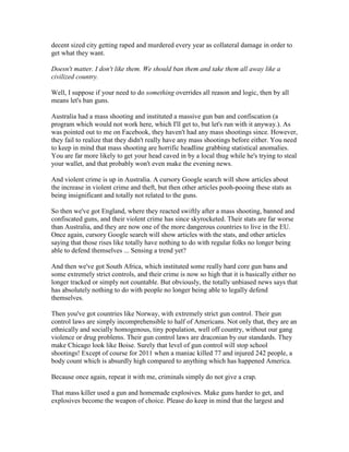 decent sized city getting raped and murdered every year as collateral damage in order to
get what they want.

Doesn't matter. I don't like them. We should ban them and take them all away like a
civilized country.

Well, I suppose if your need to do something overrides all reason and logic, then by all
means let's ban guns.

Australia had a mass shooting and instituted a massive gun ban and confiscation (a
program which would not work here, which I'll get to, but let's run with it anyway.). As
was pointed out to me on Facebook, they haven't had any mass shootings since. However,
they fail to realize that they didn't really have any mass shootings before either. You need
to keep in mind that mass shooting are horrific headline grabbing statistical anomalies.
You are far more likely to get your head caved in by a local thug while he's trying to steal
your wallet, and that probably won't even make the evening news.

And violent crime is up in Australia. A cursory Google search will show articles about
the increase in violent crime and theft, but then other articles pooh-pooing these stats as
being insignificant and totally not related to the guns.

So then we've got England, where they reacted swiftly after a mass shooting, banned and
confiscated guns, and their violent crime has since skyrocketed. Their stats are far worse
than Australia, and they are now one of the more dangerous countries to live in the EU.
Once again, cursory Google search will show articles with the stats, and other articles
saying that those rises like totally have nothing to do with regular folks no longer being
able to defend themselves ... Sensing a trend yet?

And then we've got South Africa, which instituted some really hard core gun bans and
some extremely strict controls, and their crime is now so high that it is basically either no
longer tracked or simply not countable. But obviously, the totally unbiased news says that
has absolutely nothing to do with people no longer being able to legally defend
themselves.

Then you've got countries like Norway, with extremely strict gun control. Their gun
control laws are simply incomprehensible to half of Americans. Not only that, they are an
ethnically and socially homogenous, tiny population, well off country, without our gang
violence or drug problems. Their gun control laws are draconian by our standards. They
make Chicago look like Boise. Surely that level of gun control will stop school
shootings! Except of course for 2011 when a maniac killed 77 and injured 242 people, a
body count which is absurdly high compared to anything which has happened America.

Because once again, repeat it with me, criminals simply do not give a crap.

That mass killer used a gun and homemade explosives. Make guns harder to get, and
explosives become the weapon of choice. Please do keep in mind that the largest and
 