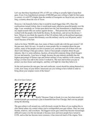 Let's say that these hypothetical 10% of 10% are willing to actually fight to keep their
guns. Even if my hypothetical estimate of 800,000 gun nuts willing to fight for their guns
is correct, it is still 97% higher than the number of insurgents we faced at any one time in
Iraq, a country about the size of Texas.

However, I do honestly believe that it would be much bigger than 10%. Once the
confiscations turned violent, then it would push many otherwise peaceful people over the
edge. I saw somebody on Twitter post about how the 2nd Amendment is stupid because
my stupid assault rifles are useless against drones ... That person has obviously never
worked with the people who build the drones, fly the drones, and service the drones. I
have. Where to you think the majority of the US military falls on the political spectrum
exactly? There's a reason Mitt Romney won the military vote by over 40 points, and it
wasn't because of his hair.

And as for those 700,000 cops, how many of them would side with the gun owners? All
the gun nuts, that's for sure. As much as some people like to complain about the gun
culture, many of the people you hire to protect you, and darn near all of them who can
shoot well, belong to that gun culture. And as I hear people complain about the gun
industry, like it is some nebulous, faceless, all powerful corporate thing which hungers
for war and anarchy, I just have to laugh, because the gun industry probably has the
highest percentage of former cops and former military of any industry in the country. My
being a civilian was odd in the circles I worked in. The men and women you pay to
protect you have honor and integrity, and they will fight for what they believe in.

So the real question the anti-gun, ban and confiscate, crowd should be asking themselves
is this, how many of your fellow Americans are you willing to have killed in order to
bring about your utopian vision of the future?



Boo Evil Gun Culture!




                         Really? Because I hate to break it to you, but when nearly six
hundred people get murdered a year in beautiful Gun Free Chicago, that's not my people
doing the shooting.

The gun culture is all around you, well obviously except for those of you reading this in
elite liberal urban city centers where you've extinguished your gun culture. They are your
friends, relatives, and coworkers. The biggest reason gun control has become increasingly
difficult to pass over the last decade is because more and more people have turned to
CCW, and as that has become more common, it has removed much of the stigma. Now
 