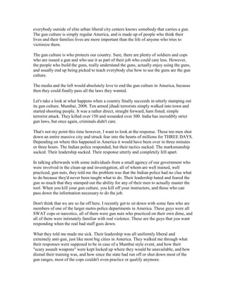 everybody outside of elite urban liberal city centers knows somebody that carries a gun.
The gun culture is simply regular America, and is made up of people who think their
lives and their families lives are more important than the life of anyone who tries to
victimize them.

The gun culture is who protects our country. Sure, there are plenty of soldiers and cops
who are issued a gun and who use it as part of their job who could care less. However,
the people who build the guns, really understand the guns, actually enjoy using the guns,
and usually end up being picked to teach everybody else how to use the guns are the gun
culture.

The media and the left would absolutely love to end the gun culture in America, because
then they could finally pass all the laws they wanted.

Let's take a look at what happens when a country finally succeeds in utterly stamping out
its gun culture. Mumbai, 2008. Ten armed jihadi terrorists simply walked into town and
started shooting people. It was a rather direct, straight forward, ham fisted, simple
terrorist attack. They killed over 150 and wounded over 300. India has incredibly strict
gun laws, but once again, criminals didn't care.

That's not my point this time however, I want to look at the response. These ten men shut
down an entire massive city and struck fear into the hearts of millions for THREE DAYS.
Depending on where this happened in America it would have been over in three minutes
or three hours. The Indian police responded, but their tactics sucked. The marksmanship
sucked. Their leadership sucked. Their response utterly and completely fell apart.

In talking afterwards with some individuals from a small agency of our government who
were involved in the clean-up and investigation, all of whom are well trained, well
practiced, gun nuts, they told me the problem was that the Indian police had no clue what
to do because they'd never been taught what to do. Their leadership hated and feared the
gun so much that they stamped out the ability for any of their men to actually master the
tool. When you kill your gun culture, you kill off your instructors, and those who can
pass down the information necessary to do the job.

Don't think that we are so far off here. I recently got to sit down with some fans who are
members of one of the larger metro police departments in America. These guys were all
SWAT cops or narcotics, all of them were gun nuts who practiced on their own dime, and
all of them were intimately familiar with real violence. These are the guys that you want
responding when the real bad stuff goes down.

What they told me made me sick. Their leadership was all uniformly liberal and
extremely anti-gun, just like most big cities in America. They walked me through what
their responses were supposed to be in case of a Mumbai style event, and how their
"scary assault weapons" were kept locked up where they would be unavailable, and how
dismal their training was, and how since the state had run off or shut down most of the
gun ranges, most of the cops couldn't even practice or qualify anymore.
 