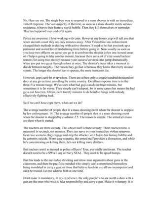 No. Hear me out. The single best way to respond to a mass shooter is with an immediate,
violent response. The vast majority of the time, as soon as a mass shooter meets serious
resistance, it bursts their fantasy world bubble. Then they kill themselves or surrender.
This has happened over and over again.

Police are awesome. I love working with cops. However any honest cop will tell you that
when seconds count they are only minutes away. After Colombine law enforcement
changed their methods in dealing with active shooters. It used to be that you took up a
perimeter and waited for overwhelming force before going in. Now usually as soon as
you have two officers on scene you go in to confront the shooter (often one in rural areas
or if help is going to take another minute, because there are a lot of very sound tactical
reasons for using two, mostly because your success/survival rates jump dramatically
when you put two guys through a door at once. The shooter's brain takes a moment to
decide between targets). The reason they go fast is because they know that every second
counts. The longer the shooter has to operate, the more innocents die.

However, cops can't be everywhere. There are at best only a couple hundred thousand on
duty at any given time patrolling the entire country. Excellent response time is in the
three-five minute range. We've seen what bad guys can do in three minutes, but
sometimes it is far worse. They simply can't teleport. So in some cases that means the bad
guys can have ten, fifteen, even twenty minutes to do horrible things with nobody
effectively fighting back.

So if we can't have cops there, what can we do?

The average number of people shot in a mass shooting event when the shooter is stopped
by law enforcement: 14. The average number of people shot in a mass shooting event
when the shooter is stopped by civilians: 2.5. The reason is simple. The armed civilians
are there when it started.

The teachers are there already. The school staff is there already. Their reaction time is
measured in seconds, not minutes. They can serve as your immediate violent response.
Best case scenario, they engage and stop the attacker, or it bursts his fantasy bubble and
he commits suicide. Worst case scenario, the armed staff provides a distraction, and while
he's concentrating on killing them, he's not killing more children.

But teachers aren't as trained as police officers! True, yet totally irrelevant. The teacher
doesn't need to be a SWAT cop or Navy SEAL. They need to be speed bumps.

But this leads to the inevitable shrieking and straw man arguments about guns in the
classroom, and then the pacifistic minded who simply can't comprehend themselves
being mandated to carry a gun, or those that believe teachers are all too incompetent and
can't be trusted. Let me address both at one time.

Don't make it mandatory. In my experience, the only people who are worth a darn with a
gun are the ones who wish to take responsibility and carry a gun. Make it voluntary. It is
 