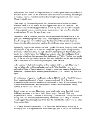 rather simple. Just make it so that your state's concealed weapons laws trump the Federal
Gun Free School Zones act. All that means is that teachers who voluntarily decide to get
a concealed weapons permit are capable of carrying their guns at work. Easy. Simple.
Cheap. Available now.

Then they'll say that this is impossible, and give me all sorts of terrible worst case
scenarios about all of the horrors that will happen with a gun in the classroom ... No
problem, because this has happened before. In fact, my state laws allow for somebody
with a concealed weapons permit to carry a gun in a school right now. Yes. Utah has
armed teachers. We have for several years now.

When I was a CCW instructor, I decided that I wanted more teachers with skin in the
game, so I started a program where I would teach anybody who worked at a school for
free. No charge. Zip. They still had to pay the state for their background check and
fingerprints, but all the instruction was free. I wanted more armed teachers in my state.

I personally taught several hundred teachers. I quickly discovered that pretty much every
single school in my state had at least one competent, capable, smart, willing individual.
Some schools had more. I had one high school where the principal, three teachers, and a
janitor showed up for class. They had just had an event where there had been a threat
against the school and their resource officer had turned up AWOL. This had been a wake
up call for this principal that they were on their own, and he had taken it upon himself to
talk to his teachers to find the willing and capable. Good for them.

After Virginia Tech, I started teaching college students for free as well. They were 21
year old adults who could pass a background check. Why should they have to be
defenseless? None of these students ever needed to stop a mass shooting, but I'm happy
to say that a couple of rapists and muggers weren't so lucky, so I consider my time well
spent.

Over the course of a couple years I taught well over $20,000 worth of free CCW classes.
I met hundreds and hundreds of teachers, students, and staff. All of them were
responsible adults who understood that they were stuck in target rich environments filled
with defenseless innocents. Whether they liked it or not, they were the first line of
defense. It was the least I could do.

Permit holders are not cops. The mistake many people make is that they think permit
holders are supposed to be cops or junior danger rangers. Not at all. Their only
responsibility is simple. If someone is threatening to cause them or a third person serious
bodily harm, and that someone has the ability, opportunity, and is acting in a manner
which suggest they are a legitimate threat, then that permit holder is allowed to use lethal
force against them.

As of today the state legislatures of Texas, Tennessee, and Oklahoma are looking at
revamping their existing laws so that there can be legal guns in school. For those that are
 
