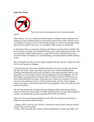 Gun Free Zones




                        Gun Free Zones are hunting preserves for innocent people.
Period.

Think about it. You are a violent, homicidal madman, looking to make a statement and
hoping to go from disaffected loser to most famous person in the world. The best way to
accomplish your goals is to kill a whole bunch of people. So where's the best place to go
shoot all these people? Obviously, it is someplace where nobody can shoot back.

In all honesty I have no respect for anybody who believes Gun Free Zones actually work.
You are going to commit several hundred felonies, up to and including mass murder, and
you are going to refrain because there is a sign? That No Guns Allowed sign is not a
cross that wards off vampires. It is wishful thinking, and really pathetic wishful thinking
at that.

The only people who obey No Guns signs are people who obey the law. People who obey
the law aren't going on rampages.

I testified before the Utah State Legislature about the University of Utah's gun ban the
day after the Trolley Square shooting in Salt Lake City. Another disaffected loser
scumbag started shooting up this mall. He killed several innocent people before he was
engaged by an off duty police officer who just happened to be there shopping. The off
duty Ogden cop pinned down the shooter until two officers from the SLCPD came up
from behind and killed the shooter. (turned out one of them was a customer of mine) I
sent one of my employees down to Trolley Square to take a picture of the shopping
center's front doors. I then showed the picture to the legislators. One of the rules was NO
GUNS ALLOWED.

The man that attacked the midnight showing of Batman didn't attack just any theater.
There were like ten to choose from. He didn't attack the closest. It wasn't about biggest or
smallest. He attacked the one that was posted NO GUNS ALLOWED.

There were four mass killing attempts this week. Only one made the news because it
helped the agreed upon media narrative.

1. Oregon. NOT a gun free zone. Shooter confronted by permit holder. Shooter commits
suicide. Only a few casualties.
2. Texas. NOT a gun free zone. Shooter killed immediately by off duty cop. Only a few
 