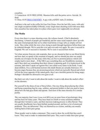 casualties.
3. Connecticut. GUN FREE ZONE. Shooters kills until the police arrive. Suicide. 26
dead.
4. China. GUN FREE COUNTRY. A guy with a KNIFE stabs 22 children.

And here is the nail in the coffin for Gun Free Zones. Over the last fifty years, with only
one single exception (Gabby Giffords), every single mass shooting event with more than
four casualties has taken place in a place where guns were supposedly not allowed.

The Media

Every time there is a mass shooting event, the vultures launch. I find it absolutely
fascinating. A bunch of people get murdered, and the same usual suspects show up with
the same tired proposals that we've either tried before or logic tells us simply will not
work. They strike while the iron is hot, trying to push through legislation before there can
be coherent thought. We've seen this over and over and over again. We saw it succeed in
England. We saw it succeed in Australia. We've seen it succeed here before.

Yet when anyone from my side responds, then we are shouted at that we are blood thirsty
and how dare we speak in this moment of tragedy, and we should just shut our stupid
mouths out of respect for the dead, while they are free to promote policies which will
simply lead to more dead ... If the NRA says something they are bloodthirsty monsters,
and if they don't say something then their silence is damning guilt. It is hypocritical in the
extreme, and when I speak out against this I am called every name in the book, I want
dead children, I'm a cold hearted monster (the death threats are actually hilarious). If I
become angry because they are promoting policies which are tactically flawed and which
will do the exact opposite of the stated goals, then I am a horrible person for being angry.
Perhaps I shouldn't be allowed to own guns at all.

But that's not why I want to talk about the media. I want to talk about the media's effect
on the shooters.

Put yourself in the shoes of one of these killers. One nice thing about playing the villain
and being a punching bag for cops, soldiers, and permit holders is that you need to learn
about how the bad guys think and operate. And most of the mass shooters fit a similar
profile.

The vast majority (last I saw it was over 80%) are on some form of psychotropic drug
and has been for many years. They have been on Zoloft or some serotonin inhibitor
through their formative years, and their decision making process is often flawed. They
are usually disaffected, have been bullied, pushed around, and have a lot of emotional
problems. They are delusional. They see themselves as victims, and they are usually
striking back at their peer group.

These people want to make a statement. They want to show the world that they aren't
losers. They want to make us understand their pain. They want to make their peer group
 