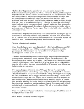 The left side of the political spectrum loves it some gun control. Gun control is
historically extremely unpopular in red state and purple state America, and thus very hard
to pass bit stuff, but there's a century's accumulation of lots and lots of small ones. There
have been a handful of major federal laws passed in the United States relating to guns,
but the majority of really strict gun control has primarily been enacted in liberal
dominated urban areas. There are over 20,000 gun laws on the books, and I have no idea
how many pages of regulations from the BATF related to the production and selling of
them. I've found that the average American is extremely uneducated about what gun laws
already exist, what they actually do, and even fundamental terminology, so I'm going to
go through many of the things I've seen argued about over the last few days and elaborate
on them one by one.

I will leave out the particularly crazy things I was confronted with, including the guy who
was in favor of mandating "automatic robot gun turrets" in schools. Yes. Heaven forbid
we let a teacher CCW, so let's put killer robots (which haven't actually been invented yet)
in schools. Man, I wish I was making this up, but that's Facebook for you.

We need to ban automatic weapons.

Okay. Done. In fact, we pretty much did that in 1934. The National Firearms Act of 1934
made it so that you had to pay a $200 tax on a machinegun and register it with the
government. In 1986 that registry was closed and there have been no new legal
machineguns for civilians to own since then.

Automatic means that when you hold down the trigger the gun keeps on shooting until
you let go or run out of ammo. Actual automatic weapons cost a lot of money. The
cheapest one you can get right now is around $5,000 as they are all collector's items and
you need to jump through a lot of legal hoops to get one. To the best of my knowledge,
there has only ever been one crime committed with an NFA weapon in my lifetime, and
in that case the perp was a cop.

Now are machineguns still used in crimes? Why, yes they are. For every legally
registered one, there are conservatively dozens of illegal ones in the hands of criminals.
They either make their own (which is not hard to do) or they are smuggled in (usually by
the same people that are able to smuggle in thousands of tons of drugs). Because really
serious criminals simply don't care, they are able to get a hold of military weapons, and
they use them simply because criminals, by definition, don't obey the law. So even an
item which has been basically banned since my grandparents were kids, and which there
has been no new ones allowed manufactured since I was in elementary school, still ends
up in the hands of criminals who really want one. This will go to show how effective
government bans are.

When you say "automatic" you mean full auto, as in a machinegun. What I think most of
these people mean is semi-auto.

Okay. We need to ban semi-automatic weapons!
 