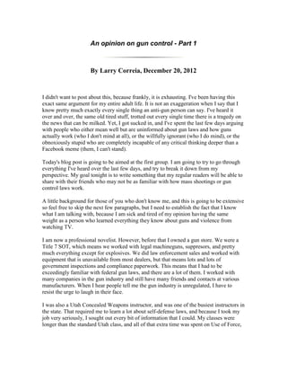 An opinion on gun control - Part 1



                      By Larry Correia, December 20, 2012


I didn't want to post about this, because frankly, it is exhausting. I've been having this
exact same argument for my entire adult life. It is not an exaggeration when I say that I
know pretty much exactly every single thing an anti-gun person can say. I've heard it
over and over, the same old tired stuff, trotted out every single time there is a tragedy on
the news that can be milked. Yet, I got sucked in, and I've spent the last few days arguing
with people who either mean well but are uninformed about gun laws and how guns
actually work (who I don't mind at all), or the willfully ignorant (who I do mind), or the
obnoxiously stupid who are completely incapable of any critical thinking deeper than a
Facebook meme (them, I can't stand).

Today's blog post is going to be aimed at the first group. I am going to try to go through
everything I've heard over the last few days, and try to break it down from my
perspective. My goal tonight is to write something that my regular readers will be able to
share with their friends who may not be as familiar with how mass shootings or gun
control laws work.

A little background for those of you who don't know me, and this is going to be extensive
so feel free to skip the next few paragraphs, but I need to establish the fact that I know
what I am talking with, because I am sick and tired of my opinion having the same
weight as a person who learned everything they know about guns and violence from
watching TV.

I am now a professional novelist. However, before that I owned a gun store. We were a
Title 7 SOT, which means we worked with legal machineguns, suppresors, and pretty
much everything except for explosives. We did law enforcement sales and worked with
equipment that is unavailable from most dealers, but that means lots and lots of
government inspections and compliance paperwork. This means that I had to be
exceedingly familiar with federal gun laws, and there are a lot of them. I worked with
many companies in the gun industry and still have many friends and contacts at various
manufacturers. When I hear people tell me the gun industry is unregulated, I have to
resist the urge to laugh in their face.

I was also a Utah Concealed Weapons instructor, and was one of the busiest instructors in
the state. That required me to learn a lot about self-defense laws, and because I took my
job very seriously, I sought out every bit of information that I could. My classes were
longer than the standard Utah class, and all of that extra time was spent on Use of Force,
 