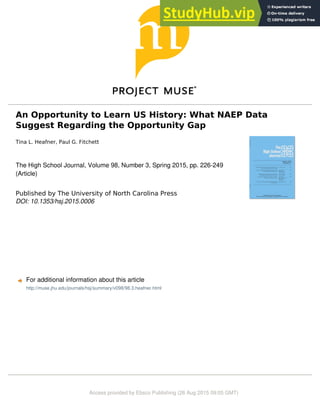 An Opportunity to Learn US History: What NAEP Data
Suggest Regarding the Opportunity Gap
Tina L. Heafner, Paul G. Fitchett
The High School Journal, Volume 98, Number 3, Spring 2015, pp. 226-249
(Article)
Published by The University of North Carolina Press
DOI: 10.1353/hsj.2015.0006
For additional information about this article
Access provided by Ebsco Publishing (26 Aug 2015 09:05 GMT)
http://muse.jhu.edu/journals/hsj/summary/v098/98.3.heafner.html
 