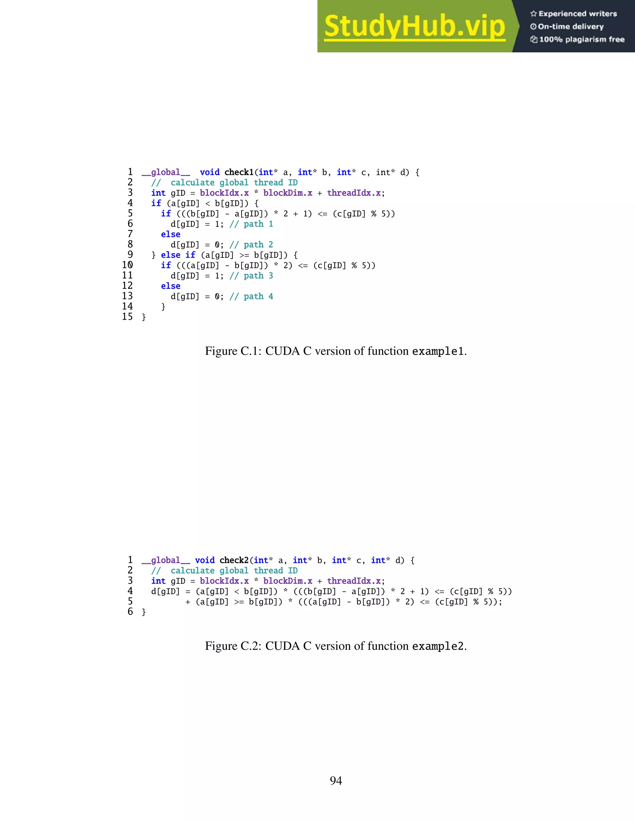 1 __global__ void check1(int* a, int* b, int* c, int* d) {
2 // calculate global thread ID
3 int gID = blockIdx.x * blockDim.x + threadIdx.x;
4 if (a[gID] < b[gID]) {
5 if (((b[gID] - a[gID]) * 2 + 1) <= (c[gID] % 5))
6 d[gID] = 1; // path 1
7 else
8 d[gID] = 0; // path 2
9 } else if (a[gID] >= b[gID]) {
10 if (((a[gID] - b[gID]) * 2) <= (c[gID] % 5))
11 d[gID] = 1; // path 3
12 else
13 d[gID] = 0; // path 4
14 }
15 }
Figure C.1: CUDA C version of function example1.
1 __global__ void check2(int* a, int* b, int* c, int* d) {
2 // calculate global thread ID
3 int gID = blockIdx.x * blockDim.x + threadIdx.x;
4 d[gID] = (a[gID] < b[gID]) * (((b[gID] - a[gID]) * 2 + 1) <= (c[gID] % 5))
5 + (a[gID] >= b[gID]) * (((a[gID] - b[gID]) * 2) <= (c[gID] % 5));
6 }
Figure C.2: CUDA C version of function example2.
94
 