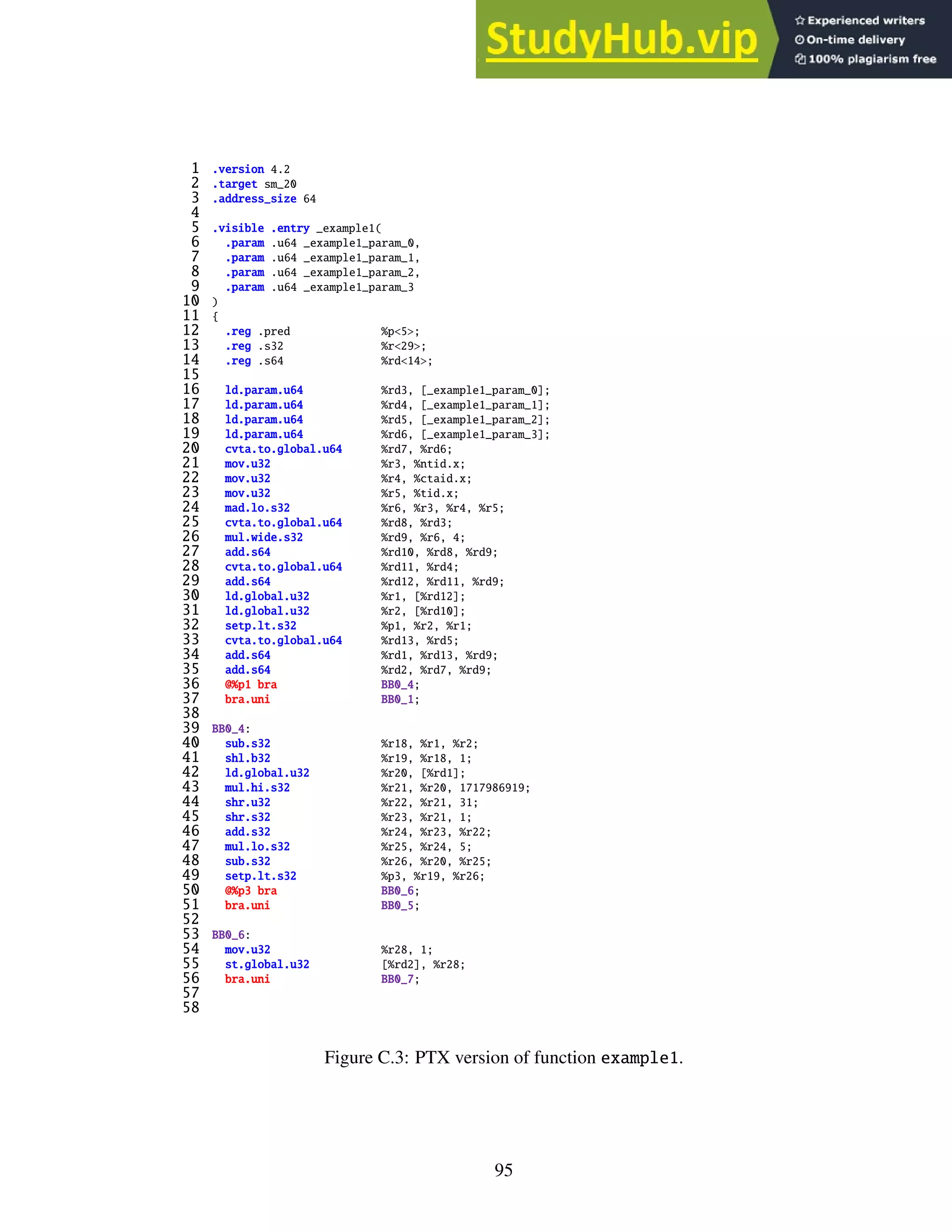 1 .version 4.2
2 .target sm_20
3 .address_size 64
4
5 .visible .entry _example1(
6 .param .u64 _example1_param_0,
7 .param .u64 _example1_param_1,
8 .param .u64 _example1_param_2,
9 .param .u64 _example1_param_3
10 )
11 {
12 .reg .pred %p<5>;
13 .reg .s32 %r<29>;
14 .reg .s64 %rd<14>;
15
16 ld.param.u64 %rd3, [_example1_param_0];
17 ld.param.u64 %rd4, [_example1_param_1];
18 ld.param.u64 %rd5, [_example1_param_2];
19 ld.param.u64 %rd6, [_example1_param_3];
20 cvta.to.global.u64 %rd7, %rd6;
21 mov.u32 %r3, %ntid.x;
22 mov.u32 %r4, %ctaid.x;
23 mov.u32 %r5, %tid.x;
24 mad.lo.s32 %r6, %r3, %r4, %r5;
25 cvta.to.global.u64 %rd8, %rd3;
26 mul.wide.s32 %rd9, %r6, 4;
27 add.s64 %rd10, %rd8, %rd9;
28 cvta.to.global.u64 %rd11, %rd4;
29 add.s64 %rd12, %rd11, %rd9;
30 ld.global.u32 %r1, [%rd12];
31 ld.global.u32 %r2, [%rd10];
32 setp.lt.s32 %p1, %r2, %r1;
33 cvta.to.global.u64 %rd13, %rd5;
34 add.s64 %rd1, %rd13, %rd9;
35 add.s64 %rd2, %rd7, %rd9;
36 @%p1 bra BB0_4;
37 bra.uni BB0_1;
38
39 BB0_4:
40 sub.s32 %r18, %r1, %r2;
41 shl.b32 %r19, %r18, 1;
42 ld.global.u32 %r20, [%rd1];
43 mul.hi.s32 %r21, %r20, 1717986919;
44 shr.u32 %r22, %r21, 31;
45 shr.s32 %r23, %r21, 1;
46 add.s32 %r24, %r23, %r22;
47 mul.lo.s32 %r25, %r24, 5;
48 sub.s32 %r26, %r20, %r25;
49 setp.lt.s32 %p3, %r19, %r26;
50 @%p3 bra BB0_6;
51 bra.uni BB0_5;
52
53 BB0_6:
54 mov.u32 %r28, 1;
55 st.global.u32 [%rd2], %r28;
56 bra.uni BB0_7;
57
58
Figure C.3: PTX version of function example1.
95
 
