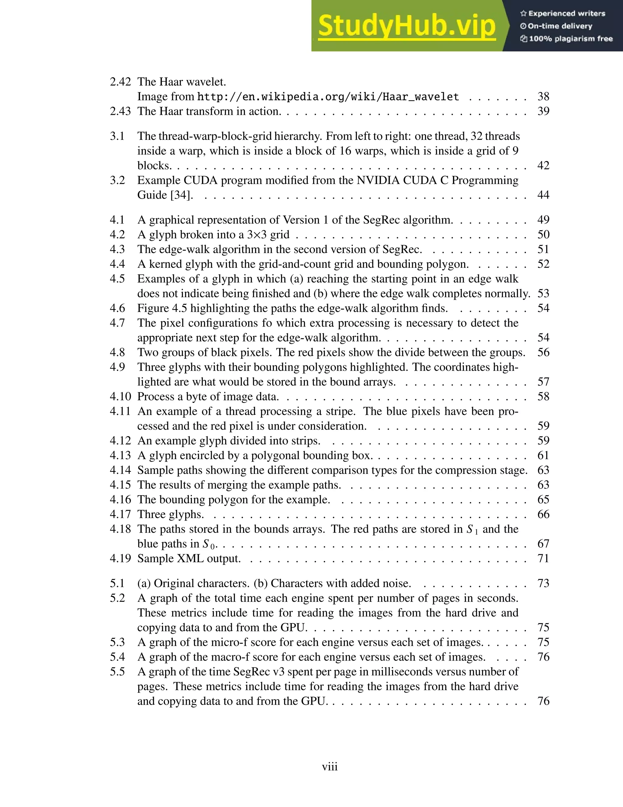 2.42 The Haar wavelet.
Image from http://en.wikipedia.org/wiki/Haar_wavelet . . . . . . . 38
2.43 The Haar transform in action. . . . . . . . . . . . . . . . . . . . . . . . . . . . 39
3.1 The thread-warp-block-grid hierarchy. From left to right: one thread, 32 threads
inside a warp, which is inside a block of 16 warps, which is inside a grid of 9
blocks. . . . . . . . . . . . . . . . . . . . . . . . . . . . . . . . . . . . . . . . 42
3.2 Example CUDA program modified from the NVIDIA CUDA C Programming
Guide [34]. . . . . . . . . . . . . . . . . . . . . . . . . . . . . . . . . . . . . 44
4.1 A graphical representation of Version 1 of the SegRec algorithm. . . . . . . . . 49
4.2 A glyph broken into a 3×3 grid . . . . . . . . . . . . . . . . . . . . . . . . . . 50
4.3 The edge-walk algorithm in the second version of SegRec. . . . . . . . . . . . 51
4.4 A kerned glyph with the grid-and-count grid and bounding polygon. . . . . . . 52
4.5 Examples of a glyph in which (a) reaching the starting point in an edge walk
does not indicate being finished and (b) where the edge walk completes normally. 53
4.6 Figure 4.5 highlighting the paths the edge-walk algorithm finds. . . . . . . . . 54
4.7 The pixel configurations fo which extra processing is necessary to detect the
appropriate next step for the edge-walk algorithm. . . . . . . . . . . . . . . . . 54
4.8 Two groups of black pixels. The red pixels show the divide between the groups. 56
4.9 Three glyphs with their bounding polygons highlighted. The coordinates high-
lighted are what would be stored in the bound arrays. . . . . . . . . . . . . . . 57
4.10 Process a byte of image data. . . . . . . . . . . . . . . . . . . . . . . . . . . . 58
4.11 An example of a thread processing a stripe. The blue pixels have been pro-
cessed and the red pixel is under consideration. . . . . . . . . . . . . . . . . . 59
4.12 An example glyph divided into strips. . . . . . . . . . . . . . . . . . . . . . . 59
4.13 A glyph encircled by a polygonal bounding box. . . . . . . . . . . . . . . . . . 61
4.14 Sample paths showing the different comparison types for the compression stage. 63
4.15 The results of merging the example paths. . . . . . . . . . . . . . . . . . . . . 63
4.16 The bounding polygon for the example. . . . . . . . . . . . . . . . . . . . . . 65
4.17 Three glyphs. . . . . . . . . . . . . . . . . . . . . . . . . . . . . . . . . . . . 66
4.18 The paths stored in the bounds arrays. The red paths are stored in S 1 and the
blue paths in S 0. . . . . . . . . . . . . . . . . . . . . . . . . . . . . . . . . . . 67
4.19 Sample XML output. . . . . . . . . . . . . . . . . . . . . . . . . . . . . . . . 71
5.1 (a) Original characters. (b) Characters with added noise. . . . . . . . . . . . . 73
5.2 A graph of the total time each engine spent per number of pages in seconds.
These metrics include time for reading the images from the hard drive and
copying data to and from the GPU. . . . . . . . . . . . . . . . . . . . . . . . . 75
5.3 A graph of the micro-f score for each engine versus each set of images. . . . . . 75
5.4 A graph of the macro-f score for each engine versus each set of images. . . . . 76
5.5 A graph of the time SegRec v3 spent per page in milliseconds versus number of
pages. These metrics include time for reading the images from the hard drive
and copying data to and from the GPU. . . . . . . . . . . . . . . . . . . . . . . 76
viii
 