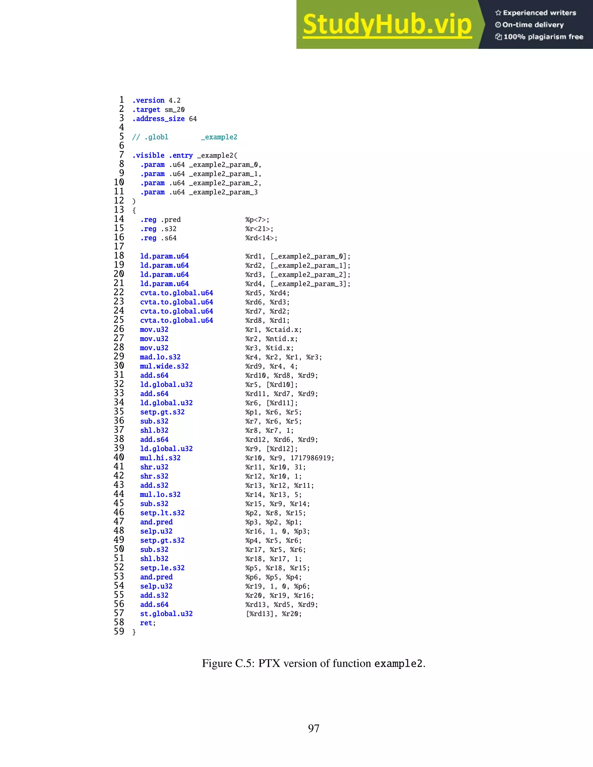 1 .version 4.2
2 .target sm_20
3 .address_size 64
4
5 // .globl _example2
6
7 .visible .entry _example2(
8 .param .u64 _example2_param_0,
9 .param .u64 _example2_param_1,
10 .param .u64 _example2_param_2,
11 .param .u64 _example2_param_3
12 )
13 {
14 .reg .pred %p<7>;
15 .reg .s32 %r<21>;
16 .reg .s64 %rd<14>;
17
18 ld.param.u64 %rd1, [_example2_param_0];
19 ld.param.u64 %rd2, [_example2_param_1];
20 ld.param.u64 %rd3, [_example2_param_2];
21 ld.param.u64 %rd4, [_example2_param_3];
22 cvta.to.global.u64 %rd5, %rd4;
23 cvta.to.global.u64 %rd6, %rd3;
24 cvta.to.global.u64 %rd7, %rd2;
25 cvta.to.global.u64 %rd8, %rd1;
26 mov.u32 %r1, %ctaid.x;
27 mov.u32 %r2, %ntid.x;
28 mov.u32 %r3, %tid.x;
29 mad.lo.s32 %r4, %r2, %r1, %r3;
30 mul.wide.s32 %rd9, %r4, 4;
31 add.s64 %rd10, %rd8, %rd9;
32 ld.global.u32 %r5, [%rd10];
33 add.s64 %rd11, %rd7, %rd9;
34 ld.global.u32 %r6, [%rd11];
35 setp.gt.s32 %p1, %r6, %r5;
36 sub.s32 %r7, %r6, %r5;
37 shl.b32 %r8, %r7, 1;
38 add.s64 %rd12, %rd6, %rd9;
39 ld.global.u32 %r9, [%rd12];
40 mul.hi.s32 %r10, %r9, 1717986919;
41 shr.u32 %r11, %r10, 31;
42 shr.s32 %r12, %r10, 1;
43 add.s32 %r13, %r12, %r11;
44 mul.lo.s32 %r14, %r13, 5;
45 sub.s32 %r15, %r9, %r14;
46 setp.lt.s32 %p2, %r8, %r15;
47 and.pred %p3, %p2, %p1;
48 selp.u32 %r16, 1, 0, %p3;
49 setp.gt.s32 %p4, %r5, %r6;
50 sub.s32 %r17, %r5, %r6;
51 shl.b32 %r18, %r17, 1;
52 setp.le.s32 %p5, %r18, %r15;
53 and.pred %p6, %p5, %p4;
54 selp.u32 %r19, 1, 0, %p6;
55 add.s32 %r20, %r19, %r16;
56 add.s64 %rd13, %rd5, %rd9;
57 st.global.u32 [%rd13], %r20;
58 ret;
59 }
Figure C.5: PTX version of function example2.
97
 