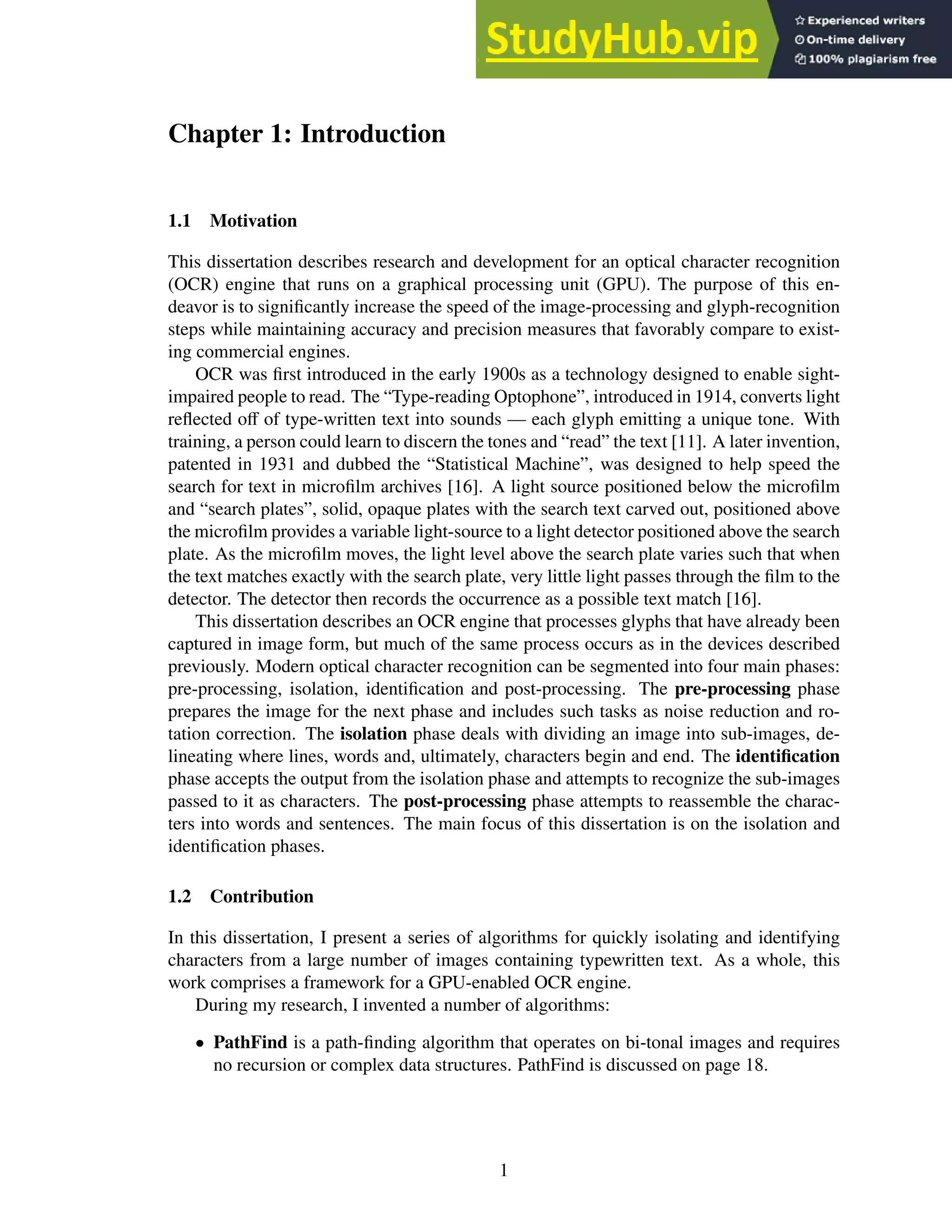 Chapter 1: Introduction
1.1 Motivation
This dissertation describes research and development for an optical character recognition
(OCR) engine that runs on a graphical processing unit (GPU). The purpose of this en-
deavor is to significantly increase the speed of the image-processing and glyph-recognition
steps while maintaining accuracy and precision measures that favorably compare to exist-
ing commercial engines.
OCR was first introduced in the early 1900s as a technology designed to enable sight-
impaired people to read. The “Type-reading Optophone”, introduced in 1914, converts light
reflected off of type-written text into sounds — each glyph emitting a unique tone. With
training, a person could learn to discern the tones and “read” the text [11]. A later invention,
patented in 1931 and dubbed the “Statistical Machine”, was designed to help speed the
search for text in microfilm archives [16]. A light source positioned below the microfilm
and “search plates”, solid, opaque plates with the search text carved out, positioned above
the microfilm provides a variable light-source to a light detector positioned above the search
plate. As the microfilm moves, the light level above the search plate varies such that when
the text matches exactly with the search plate, very little light passes through the film to the
detector. The detector then records the occurrence as a possible text match [16].
This dissertation describes an OCR engine that processes glyphs that have already been
captured in image form, but much of the same process occurs as in the devices described
previously. Modern optical character recognition can be segmented into four main phases:
pre-processing, isolation, identification and post-processing. The pre-processing phase
prepares the image for the next phase and includes such tasks as noise reduction and ro-
tation correction. The isolation phase deals with dividing an image into sub-images, de-
lineating where lines, words and, ultimately, characters begin and end. The identification
phase accepts the output from the isolation phase and attempts to recognize the sub-images
passed to it as characters. The post-processing phase attempts to reassemble the charac-
ters into words and sentences. The main focus of this dissertation is on the isolation and
identification phases.
1.2 Contribution
In this dissertation, I present a series of algorithms for quickly isolating and identifying
characters from a large number of images containing typewritten text. As a whole, this
work comprises a framework for a GPU-enabled OCR engine.
During my research, I invented a number of algorithms:
• PathFind is a path-finding algorithm that operates on bi-tonal images and requires
no recursion or complex data structures. PathFind is discussed on page 18.
1
 