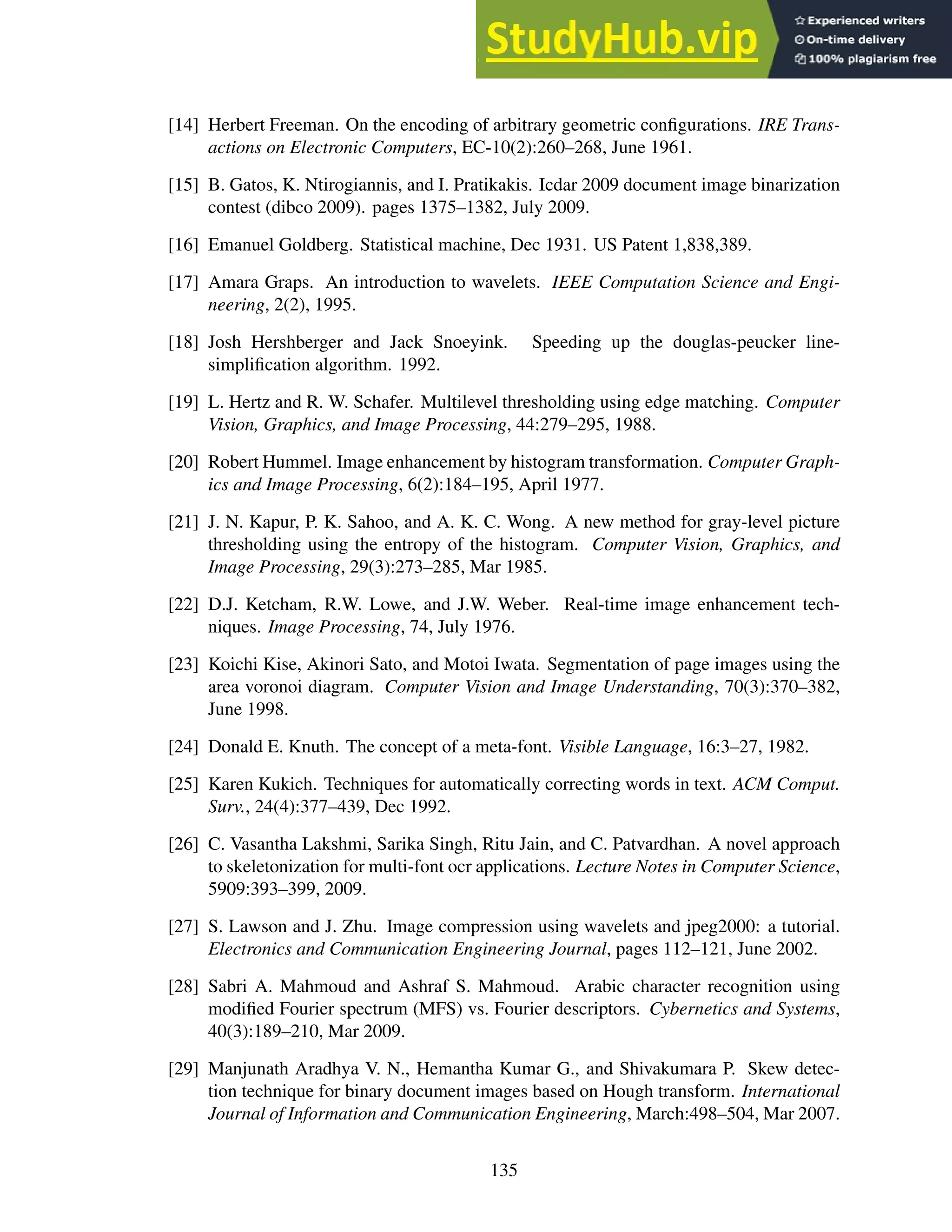 [14] Herbert Freeman. On the encoding of arbitrary geometric configurations. IRE Trans-
actions on Electronic Computers, EC-10(2):260–268, June 1961.
[15] B. Gatos, K. Ntirogiannis, and I. Pratikakis. Icdar 2009 document image binarization
contest (dibco 2009). pages 1375–1382, July 2009.
[16] Emanuel Goldberg. Statistical machine, Dec 1931. US Patent 1,838,389.
[17] Amara Graps. An introduction to wavelets. IEEE Computation Science and Engi-
neering, 2(2), 1995.
[18] Josh Hershberger and Jack Snoeyink. Speeding up the douglas-peucker line-
simplification algorithm. 1992.
[19] L. Hertz and R. W. Schafer. Multilevel thresholding using edge matching. Computer
Vision, Graphics, and Image Processing, 44:279–295, 1988.
[20] Robert Hummel. Image enhancement by histogram transformation. Computer Graph-
ics and Image Processing, 6(2):184–195, April 1977.
[21] J. N. Kapur, P. K. Sahoo, and A. K. C. Wong. A new method for gray-level picture
thresholding using the entropy of the histogram. Computer Vision, Graphics, and
Image Processing, 29(3):273–285, Mar 1985.
[22] D.J. Ketcham, R.W. Lowe, and J.W. Weber. Real-time image enhancement tech-
niques. Image Processing, 74, July 1976.
[23] Koichi Kise, Akinori Sato, and Motoi Iwata. Segmentation of page images using the
area voronoi diagram. Computer Vision and Image Understanding, 70(3):370–382,
June 1998.
[24] Donald E. Knuth. The concept of a meta-font. Visible Language, 16:3–27, 1982.
[25] Karen Kukich. Techniques for automatically correcting words in text. ACM Comput.
Surv., 24(4):377–439, Dec 1992.
[26] C. Vasantha Lakshmi, Sarika Singh, Ritu Jain, and C. Patvardhan. A novel approach
to skeletonization for multi-font ocr applications. Lecture Notes in Computer Science,
5909:393–399, 2009.
[27] S. Lawson and J. Zhu. Image compression using wavelets and jpeg2000: a tutorial.
Electronics and Communication Engineering Journal, pages 112–121, June 2002.
[28] Sabri A. Mahmoud and Ashraf S. Mahmoud. Arabic character recognition using
modified Fourier spectrum (MFS) vs. Fourier descriptors. Cybernetics and Systems,
40(3):189–210, Mar 2009.
[29] Manjunath Aradhya V. N., Hemantha Kumar G., and Shivakumara P. Skew detec-
tion technique for binary document images based on Hough transform. International
Journal of Information and Communication Engineering, March:498–504, Mar 2007.
135
 