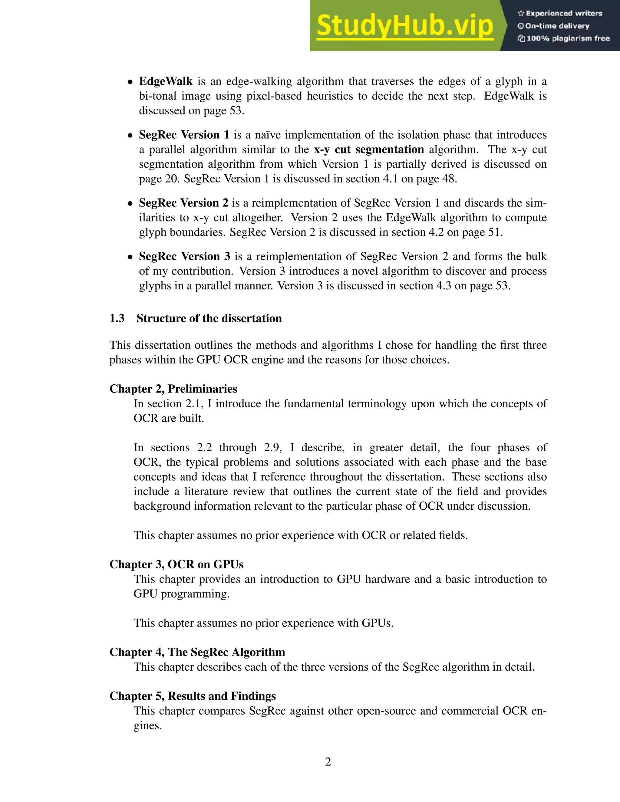 • EdgeWalk is an edge-walking algorithm that traverses the edges of a glyph in a
bi-tonal image using pixel-based heuristics to decide the next step. EdgeWalk is
discussed on page 53.
• SegRec Version 1 is a naïve implementation of the isolation phase that introduces
a parallel algorithm similar to the x-y cut segmentation algorithm. The x-y cut
segmentation algorithm from which Version 1 is partially derived is discussed on
page 20. SegRec Version 1 is discussed in section 4.1 on page 48.
• SegRec Version 2 is a reimplementation of SegRec Version 1 and discards the sim-
ilarities to x-y cut altogether. Version 2 uses the EdgeWalk algorithm to compute
glyph boundaries. SegRec Version 2 is discussed in section 4.2 on page 51.
• SegRec Version 3 is a reimplementation of SegRec Version 2 and forms the bulk
of my contribution. Version 3 introduces a novel algorithm to discover and process
glyphs in a parallel manner. Version 3 is discussed in section 4.3 on page 53.
1.3 Structure of the dissertation
This dissertation outlines the methods and algorithms I chose for handling the first three
phases within the GPU OCR engine and the reasons for those choices.
Chapter 2, Preliminaries
In section 2.1, I introduce the fundamental terminology upon which the concepts of
OCR are built.
In sections 2.2 through 2.9, I describe, in greater detail, the four phases of
OCR, the typical problems and solutions associated with each phase and the base
concepts and ideas that I reference throughout the dissertation. These sections also
include a literature review that outlines the current state of the field and provides
background information relevant to the particular phase of OCR under discussion.
This chapter assumes no prior experience with OCR or related fields.
Chapter 3, OCR on GPUs
This chapter provides an introduction to GPU hardware and a basic introduction to
GPU programming.
This chapter assumes no prior experience with GPUs.
Chapter 4, The SegRec Algorithm
This chapter describes each of the three versions of the SegRec algorithm in detail.
Chapter 5, Results and Findings
This chapter compares SegRec against other open-source and commercial OCR en-
gines.
2
 