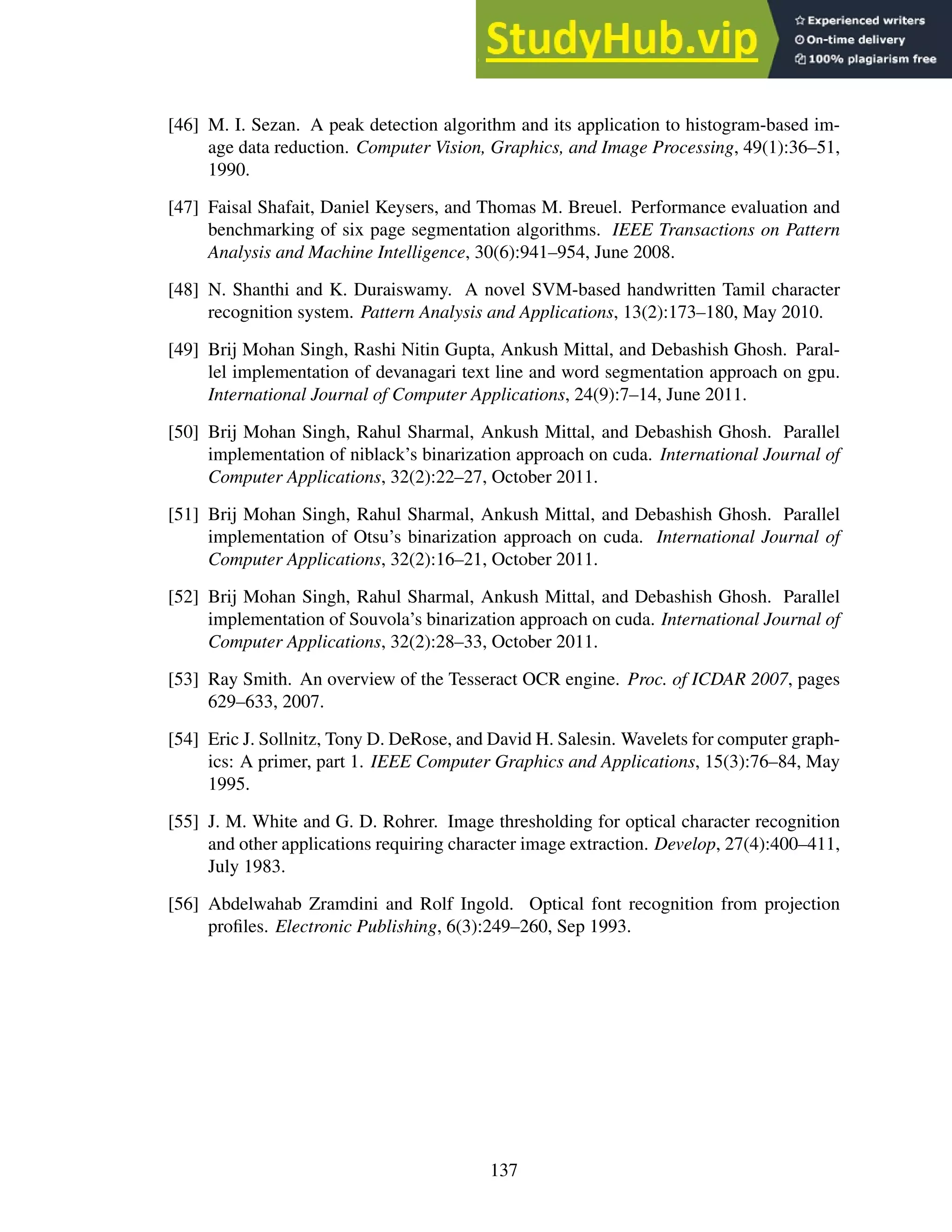 [46] M. I. Sezan. A peak detection algorithm and its application to histogram-based im-
age data reduction. Computer Vision, Graphics, and Image Processing, 49(1):36–51,
1990.
[47] Faisal Shafait, Daniel Keysers, and Thomas M. Breuel. Performance evaluation and
benchmarking of six page segmentation algorithms. IEEE Transactions on Pattern
Analysis and Machine Intelligence, 30(6):941–954, June 2008.
[48] N. Shanthi and K. Duraiswamy. A novel SVM-based handwritten Tamil character
recognition system. Pattern Analysis and Applications, 13(2):173–180, May 2010.
[49] Brij Mohan Singh, Rashi Nitin Gupta, Ankush Mittal, and Debashish Ghosh. Paral-
lel implementation of devanagari text line and word segmentation approach on gpu.
International Journal of Computer Applications, 24(9):7–14, June 2011.
[50] Brij Mohan Singh, Rahul Sharmal, Ankush Mittal, and Debashish Ghosh. Parallel
implementation of niblack’s binarization approach on cuda. International Journal of
Computer Applications, 32(2):22–27, October 2011.
[51] Brij Mohan Singh, Rahul Sharmal, Ankush Mittal, and Debashish Ghosh. Parallel
implementation of Otsu’s binarization approach on cuda. International Journal of
Computer Applications, 32(2):16–21, October 2011.
[52] Brij Mohan Singh, Rahul Sharmal, Ankush Mittal, and Debashish Ghosh. Parallel
implementation of Souvola’s binarization approach on cuda. International Journal of
Computer Applications, 32(2):28–33, October 2011.
[53] Ray Smith. An overview of the Tesseract OCR engine. Proc. of ICDAR 2007, pages
629–633, 2007.
[54] Eric J. Sollnitz, Tony D. DeRose, and David H. Salesin. Wavelets for computer graph-
ics: A primer, part 1. IEEE Computer Graphics and Applications, 15(3):76–84, May
1995.
[55] J. M. White and G. D. Rohrer. Image thresholding for optical character recognition
and other applications requiring character image extraction. Develop, 27(4):400–411,
July 1983.
[56] Abdelwahab Zramdini and Rolf Ingold. Optical font recognition from projection
profiles. Electronic Publishing, 6(3):249–260, Sep 1993.
137
 