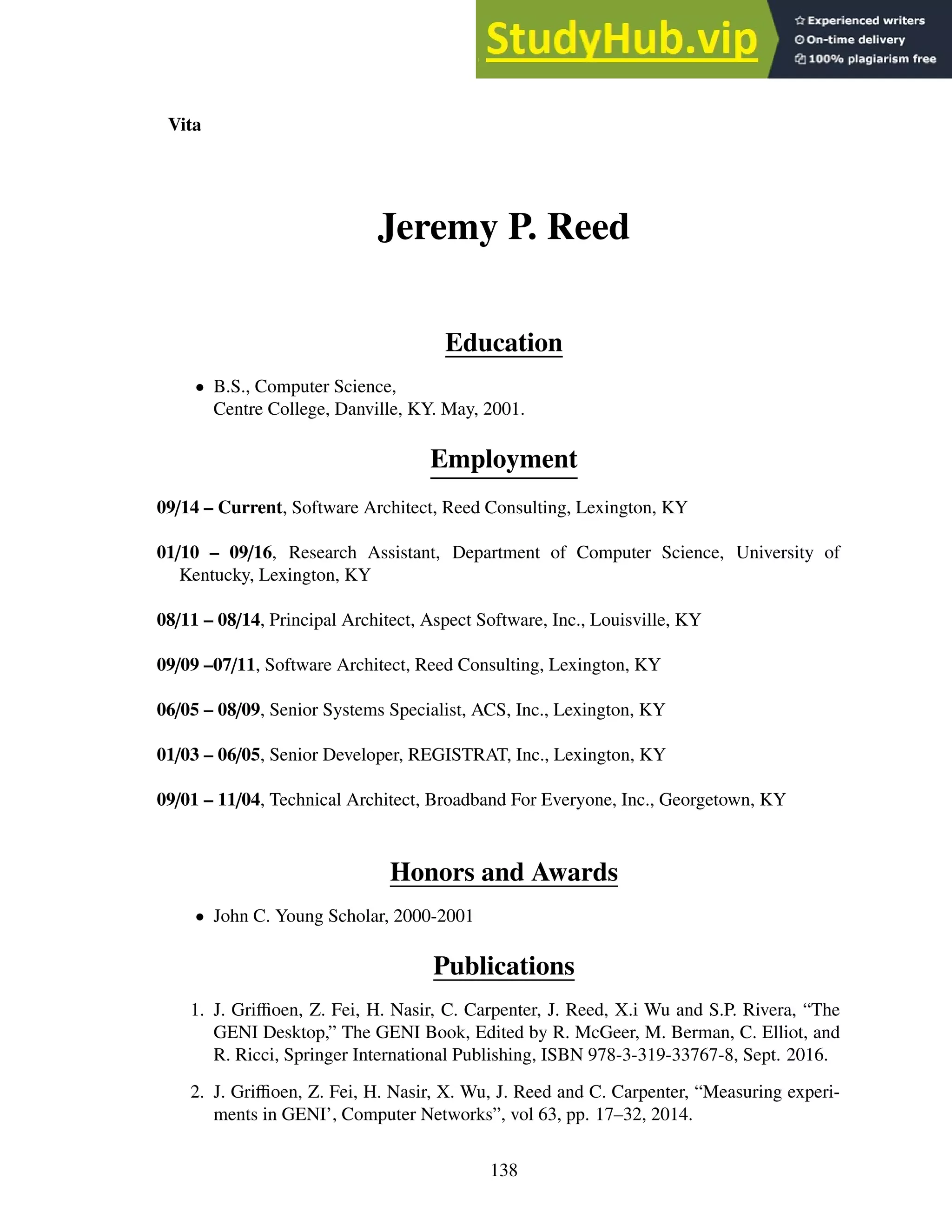 Vita
Jeremy P. Reed
Education
• B.S., Computer Science,
Centre College, Danville, KY. May, 2001.
Employment
09/14 – Current, Software Architect, Reed Consulting, Lexington, KY
01/10 – 09/16, Research Assistant, Department of Computer Science, University of
Kentucky, Lexington, KY
08/11 – 08/14, Principal Architect, Aspect Software, Inc., Louisville, KY
09/09 –07/11, Software Architect, Reed Consulting, Lexington, KY
06/05 – 08/09, Senior Systems Specialist, ACS, Inc., Lexington, KY
01/03 – 06/05, Senior Developer, REGISTRAT, Inc., Lexington, KY
09/01 – 11/04, Technical Architect, Broadband For Everyone, Inc., Georgetown, KY
Honors and Awards
• John C. Young Scholar, 2000-2001
Publications
1. J. Griffioen, Z. Fei, H. Nasir, C. Carpenter, J. Reed, X.i Wu and S.P. Rivera, “The
GENI Desktop,” The GENI Book, Edited by R. McGeer, M. Berman, C. Elliot, and
R. Ricci, Springer International Publishing, ISBN 978-3-319-33767-8, Sept. 2016.
2. J. Griffioen, Z. Fei, H. Nasir, X. Wu, J. Reed and C. Carpenter, “Measuring experi-
ments in GENI’, Computer Networks”, vol 63, pp. 17–32, 2014.
138
 