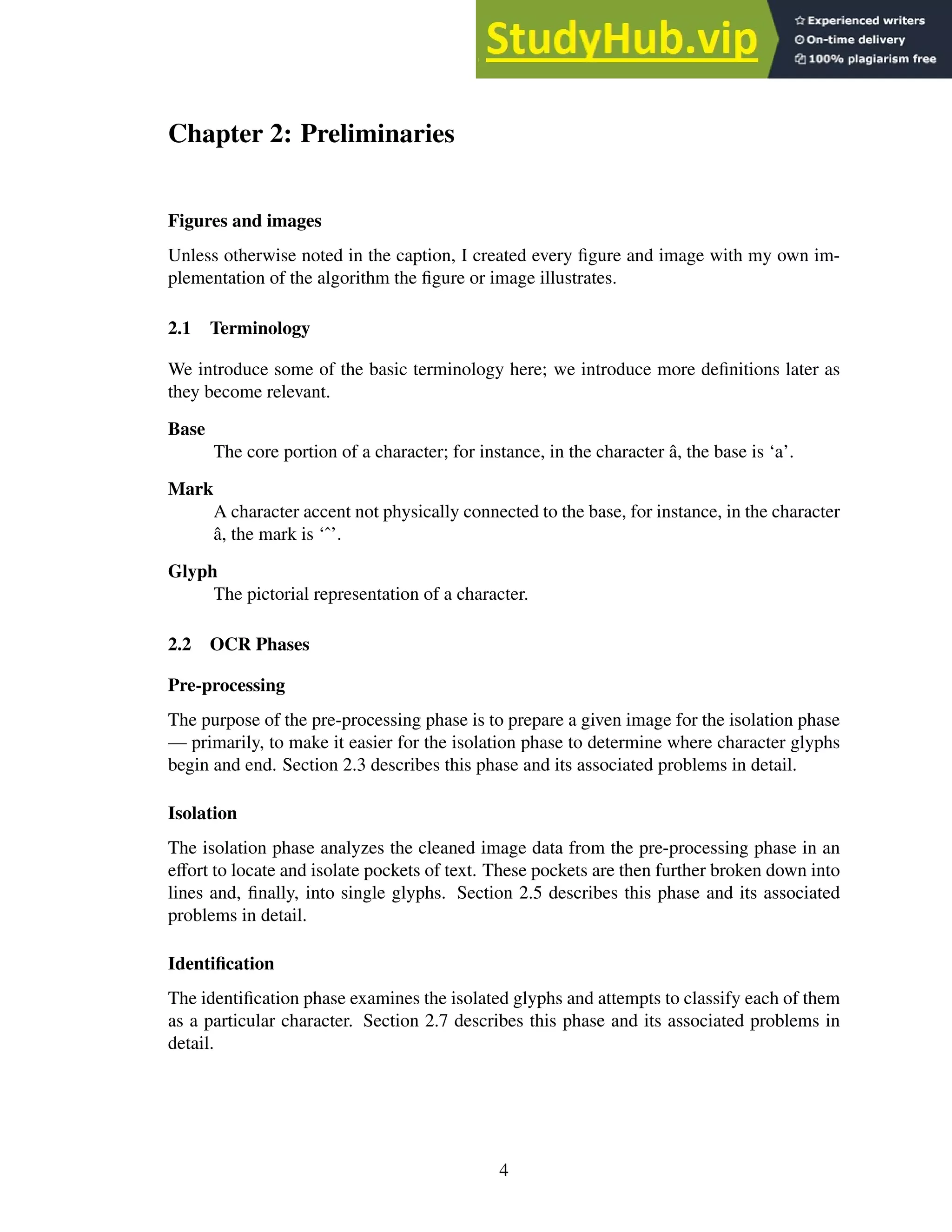 Chapter 2: Preliminaries
Figures and images
Unless otherwise noted in the caption, I created every figure and image with my own im-
plementation of the algorithm the figure or image illustrates.
2.1 Terminology
We introduce some of the basic terminology here; we introduce more definitions later as
they become relevant.
Base
The core portion of a character; for instance, in the character â, the base is ‘a’.
Mark
A character accent not physically connected to the base, for instance, in the character
â, the mark is ‘ˆ’.
Glyph
The pictorial representation of a character.
2.2 OCR Phases
Pre-processing
The purpose of the pre-processing phase is to prepare a given image for the isolation phase
— primarily, to make it easier for the isolation phase to determine where character glyphs
begin and end. Section 2.3 describes this phase and its associated problems in detail.
Isolation
The isolation phase analyzes the cleaned image data from the pre-processing phase in an
effort to locate and isolate pockets of text. These pockets are then further broken down into
lines and, finally, into single glyphs. Section 2.5 describes this phase and its associated
problems in detail.
Identification
The identification phase examines the isolated glyphs and attempts to classify each of them
as a particular character. Section 2.7 describes this phase and its associated problems in
detail.
4
 