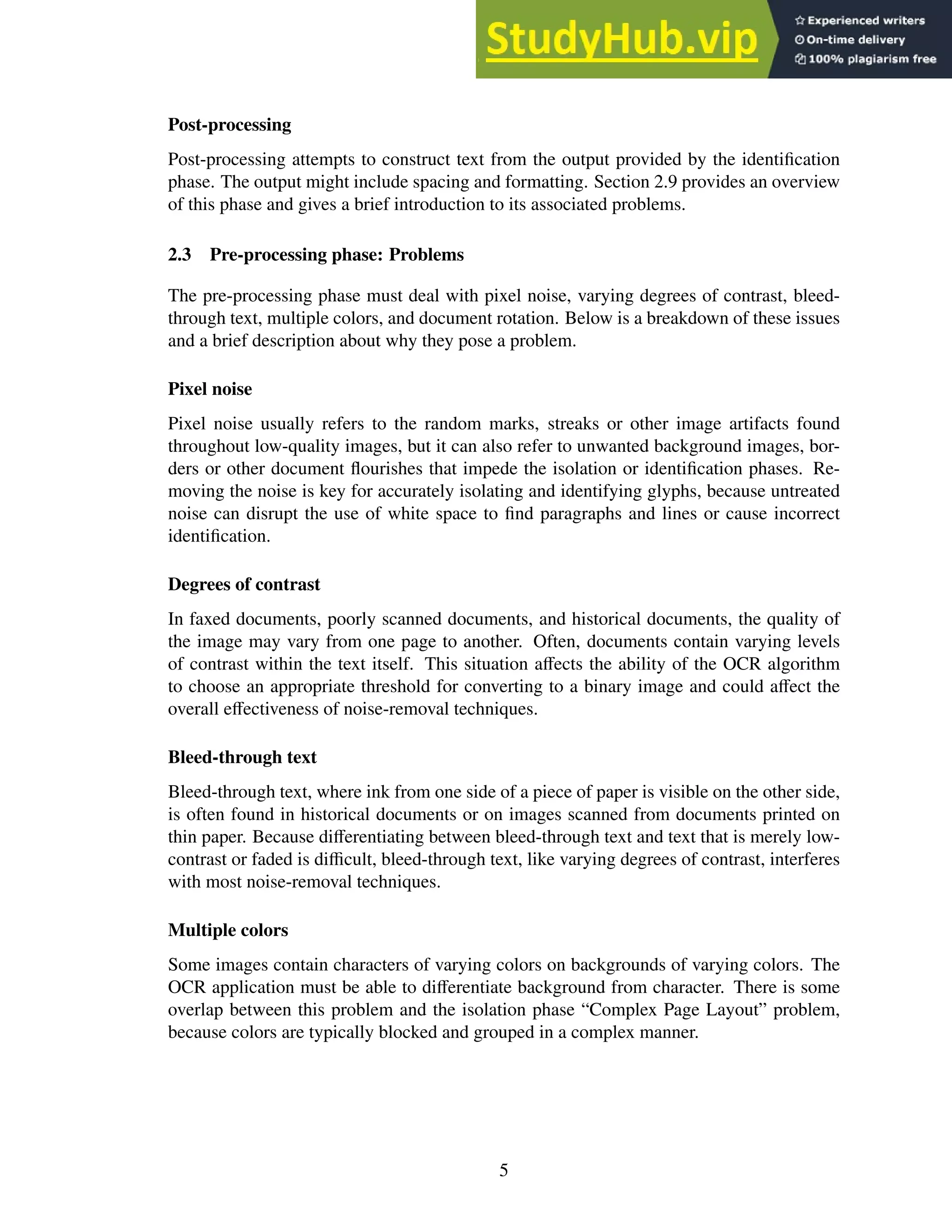 Post-processing
Post-processing attempts to construct text from the output provided by the identification
phase. The output might include spacing and formatting. Section 2.9 provides an overview
of this phase and gives a brief introduction to its associated problems.
2.3 Pre-processing phase: Problems
The pre-processing phase must deal with pixel noise, varying degrees of contrast, bleed-
through text, multiple colors, and document rotation. Below is a breakdown of these issues
and a brief description about why they pose a problem.
Pixel noise
Pixel noise usually refers to the random marks, streaks or other image artifacts found
throughout low-quality images, but it can also refer to unwanted background images, bor-
ders or other document flourishes that impede the isolation or identification phases. Re-
moving the noise is key for accurately isolating and identifying glyphs, because untreated
noise can disrupt the use of white space to find paragraphs and lines or cause incorrect
identification.
Degrees of contrast
In faxed documents, poorly scanned documents, and historical documents, the quality of
the image may vary from one page to another. Often, documents contain varying levels
of contrast within the text itself. This situation affects the ability of the OCR algorithm
to choose an appropriate threshold for converting to a binary image and could affect the
overall effectiveness of noise-removal techniques.
Bleed-through text
Bleed-through text, where ink from one side of a piece of paper is visible on the other side,
is often found in historical documents or on images scanned from documents printed on
thin paper. Because differentiating between bleed-through text and text that is merely low-
contrast or faded is difficult, bleed-through text, like varying degrees of contrast, interferes
with most noise-removal techniques.
Multiple colors
Some images contain characters of varying colors on backgrounds of varying colors. The
OCR application must be able to differentiate background from character. There is some
overlap between this problem and the isolation phase “Complex Page Layout” problem,
because colors are typically blocked and grouped in a complex manner.
5
 